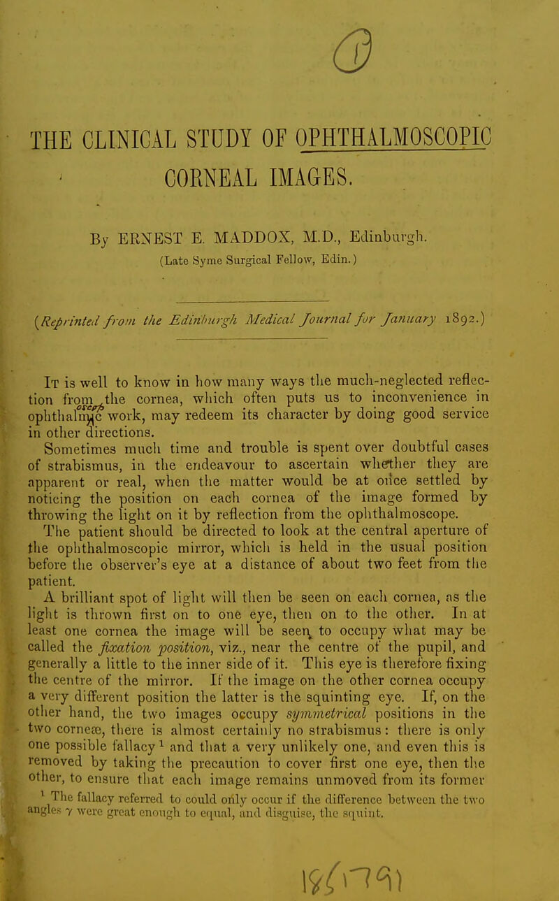 6) THE CLINICAL STUDY OF OPHTHALMOSCOPIC CORNEAL IMAGES. By ERNEST E. MADDOX, M.D., Ediaburgh. (Late Syme Surgical Fellow, Edin.) {Reprinted from the Edinburgh Medical Journal for January 1892.) It is well to know in how many ways tlie mucli-neglected reflec- tion from the cornea, which often puts us to inconvenience in ophthafn^c work, may redeem its character by doing good service in other directions. Sometimes much time and trouble is spent over doubtful cases of strabismus, in the endeavour to ascertain whether they are apparent or real, when the matter would be at once settled by noticing the position on each cornea of the image formed by throwing the light on it by reflection from the oplithalmoscope. The patient should be directed to look at the central aperture of the ophthalmoscopic mirror, which is held in the usual position before the observer's eye at a distance of about two feet from the patient. A brilliant spot of light will then be seen on eacli cornea, as the light ia thrown first on to one eye, then on to the other. In at least one cornea the image will be seer^ to occupy what may be called the fixation position, viz., near the centre of the pupil, and generally a little to the inner side of it. This eye is therefore fixing the centre of the mirror. If the image on the other cornea occupy a very different position the latter is the squinting eye. If, on the other hand, the two images occupy symmetrical positions in the two cornece, there is almost certainly no strabismus: there is only one possible fallacy ^ and that a very unlikely one, and even this is removed by taking the precaution to cover first one eye, then the other, to ensure that each image remains unmoved from its former ^ The fallacy referred to could only occur if the difference between the two angles 7 were groat enough to equal, and disguise, the sr^uint.