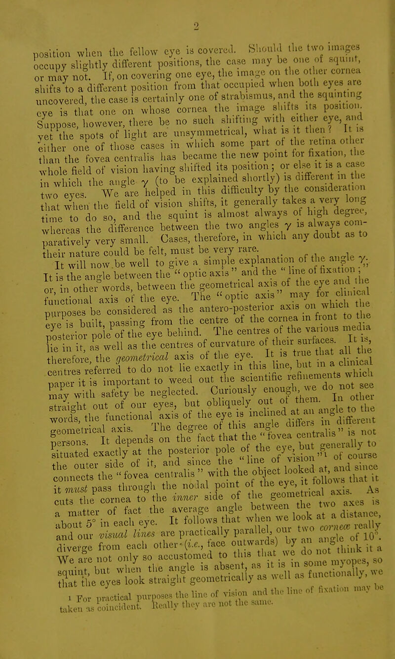 position wl.en the fellow eye is covercl. Should the tu'o unages occupy sV.o-htly different positions, the case may be one of squu.t, 0 may not. If, on covering one eye, the image on the other cornea shifts to a different position from that occupied when both eyes are uncovered, the case is certainly one of strab.smus, and the sqa.ntmg eye is tlu;t one on whose cornea the image shifts its po3lt.o,^ Suppose, however, there be no such sh.ttn.g w.th either eye and vet the spots of light are unsymmetncal, what is it then? I is She one of those cases in which some part oi the retina other than the fovea centralis has became the new point for fixation, the whole field of vision having shifted its position ; or el.^ it is a ca.e Tn whicl the angle y (to be explained shortly) is different in the two eyes. We Ire helped in this difficulty by the consideration hat when the field of vision shifts, it generally takes a very long time to do so, and the squint is almost always of Ingh degree-, whereas the difference between the two ang es y is always coni- paratively very small. Cases, therefore, in which any doubt as to their nature could be felt, must be very rare . „ , , I will now be well to give a simple explanation of the angle y It t the angle between the' optic axis .and the  or. in other-words between tl-^ometncal axis of^^^^^^^ ey . d the functional axis ot the eye. ine optic axis in<i_y ZX^h. considered /s tl.e anteio-postenor axis on wh.eh e e^eT buUt passing from the centre of tlie cornea >n front to tl.e 7o t^-ior po eV tlre^ye behind. The centres of tire varrous n,ed.nr Te n it, as well as the centres of curvature of tlrerr-snrta e . It he efori the gemidriml axis of the eye. It rs true that all tire ..ntre, referred to do not lie exactly in this hue, but m a eh. real nap r t s in portant to weed out tL seientifie .^'---'f  '^^ Sray with safety be neglected. Cur.ously -rough do not ce f 1t^pend7™ ^ STdeiLfr/at the posterior of tbe eye but ge,,.^^^ ^ -^fri: a h'eyf iTfoffols^ at wh^n:: look at a distance, ur- I- are practically P--''-Tlfon diverge from each other-(i..., ace outwards » S^,^ ■ i, a We iro rrot only so accustomed to this that we ao not n Ei^^erli^'^e-Si/L-l^l'-S