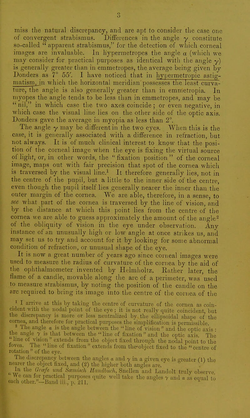 o O miss the natural discrepancy, and are apt to consider tlie case one of convergent strabismus. Differences in tlie angle y constitute so-called apparent strabismus, for the detection of which corneal images are invaluable. In hypermetropes the angle a (which we may consider for practical purposes as identical with the angle y) is generally greater than in emmetropes, the average being given by Bonders as 7° 55'. I have noticed that in hypermetropic astig- matismjjn wliich the horizontal meridian possesses tlie least curva- ture, the angle is also generally greater than in emmetropia. ]n myopes the angle tends to be less than in emmetropes, and may be nil, in which case the two axes coincide; or even negative, in which case the visual line lies on the other side of the optic axis. Donders gave the average in myopia as less than 2°. The angle y may be different in the two eyes. When this is the case, it is generally associated with a difference in refraction, but not always. It is of much clinical interest to know that the posi- tion of the corneal image when the eye is fixing the virtual source of light, or, in other words, the  fixation position  of the corneal image, maps out with fair precision that spot of the cornea which is traversed by the visual line.^ It therefore generally lies, not in the centre of the pupil, but a little to the inner side of the centre, even though the pupil itself lies generally nearer the inner than the outer margin of the cornea. We are able, therefore, in a sense, to see what part of the cornea is traversed by the line of vision, and by the distance at which this point lies from the centre of the cornea we are able to guess approximately the amount of the angle^ of the obliquity of vision in the eye under observation. Any instance of an unusually high or low angle at once strikes us, and may set us to try and account for it by looking for some abnormal condition of refraction, or unusual shape of the eye. It is now a great number of years ago since corneal images were used to measure the radius of curvature of the cornea by the aid of the ophthalmometer invented by Helmholtz, Eather later, the flame of a candle, movable along the arc of a perimeter, was used to measure strabismus, by noting the position of the candle on the arc required to bring its image into the centre of the cornea of the 1 I arrive at this by talcing the centre of curvature of the cornea as coin- cident with the nodal jDoint of the eye ; it is not really quite coincident, hut the discrepancy is more or less neutralized by the ellipsoidal shape of the cornea, and therefore for practical purposes the simplification is permissible. J The angle a is the angle between tlie line of vision and the optic axis • the angle y is that between the line of fixation and the optic axis. The line of^ vision extends from the object fixed through the nodal point to the iovea. The line of fixation extends from the-object fixed to the centre of rotation  of the eye. Tiie discrepancy between the angles a and y in a given eye is reater (1) the nearer the object fixed, and (2) the higher both angles are. ° „ ir ^^'^ i''''^/'^ '^ Sccmuch Hundbuch, Snellen and Landolt truly observe VVe can for practical purposes (pute well take the angles y and a us eciual to each other.—Baud iii., p. 211. ^