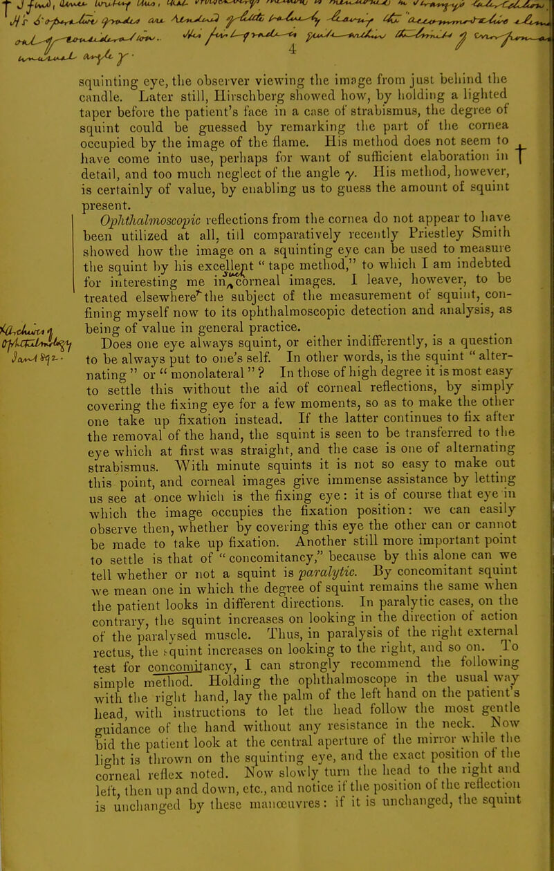 1^ ' o^y ^ squinting eye, the observer viewing the image from just behind the candle. Later still, Hirschberg showed how, by holding a lighted taper before the patient's face in a case of strabismus, the degree of squint could be guessed by remarking the part of the cornea occupied by the image of the flame. His method does not seem to have come into use, perhaps for want of sufficient elaboration in | detail, and too much neglect of the angle y. His method, however, is certainly of value, by enabling us to guess the amount of squint present. Ophthalmoscopic reflections from the cornea do not appear to have been utilized at all, till comparatively recently Priestley Smith showed how the image on a squinting eye can be used to measure the squint by his excejient  tape method, to which I am indebted for interesting me in^ corneal images. 1 leave, however, to be treated elsewhere'^the subject of the measurement of squint, con- fining myself now to its ophthalmoscopic detection and analysis, as being of value in general practice. Does one eye always squint, or either indifferently, is sl question to be always put to one's self. In other words, is the squint  alter- nating  or  monolateral  ? In those of high degree it is most easy to settle this without the aid of corneal reflections, by simply covering the fixing eye for a few moments, so as to make the other one take up fixation instead. If the latter continues to fix after the removal of the hand, the squint is seen to be transferred to the eye which at first was straight, and the case is one of alternating strabismus. With minute squints it is not so easy to make out this point, and corneal images give immense assistance by letting us see at once which is the fixing eye: it is of course that eye iu which the image occupies the fixation position: we can easily observe then, whether by covering this eye the other can or cannot be made to take up fixation. Another still more important pomt to settle is that of  concomitancy, because by this alone can we tell whether or not a squint is paralytic. By concomitant squint we mean one in which the degree of squint remains the same when the patient looks in difierent directions. In paralytic cases, on the contrary, the squint increases on looking in the direction of action of the paralysed muscle. Thus, in paralysis of the right external rectus, the /quint increases on looking to the right, and so on. lo test for conconiitancy, I can strongly recommend the following simple method. Holding the ophthalmoscope in the usual way with the right hand, lay the palm of the left hand on the patient's head with instructions to let the head follow the most gentle guidance of the hand without any resistance in the neck Now bid the patient look at the central aperture of the mirror while the light is thrown on the squinting eye, and the exact position ot the corneal reflex noted. Now slowly turn the head to the right and left, then up and down, etc., and notice if the position of the reflection is unchanged by these manoeuvres: if it is unchanged, the squint