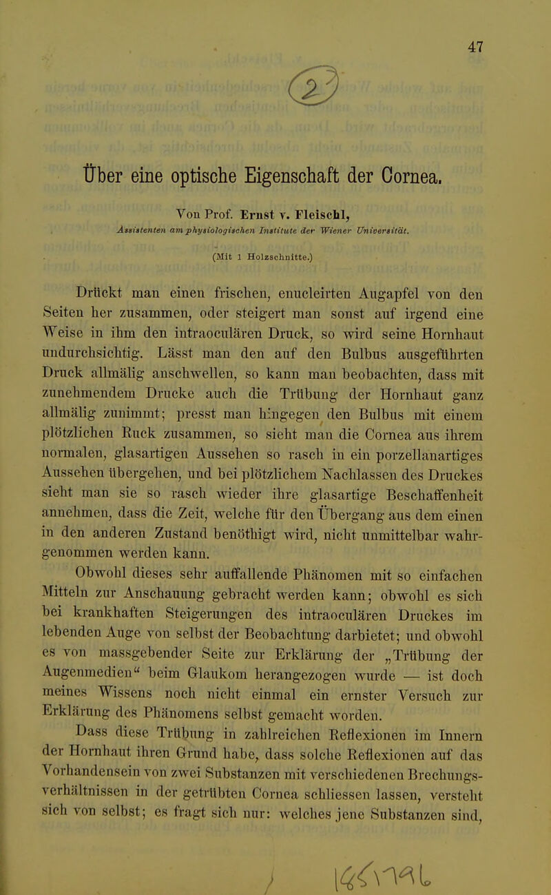 ® Über eine optische Eigenschaft der Cornea. Von Prof. Ernst v. Fleisch!, Assistenten am physiologischen Institute der Wiener Universität. (Mit 1 Holzschnitte.) Drückt man einen frischen, enucleirten Augapfel von den Seiten her zusammen, oder steigert man sonst auf irgend eine Weise in ihm den intraoculären Druck, so wird seine Hornhaut undurchsichtig. Lässt man den auf den Bulbus ausgeführten Druck allmälig anschwellen, so kann man beobachten, dass mit zunehmendem Drucke auch die Trübung der Hornhaut ganz allmälig zunimmt; presst man hingegen den Bulbus mit einem plötzlichen Ruck zusammen, so sieht man die Cornea aus ihrem normalen, glasartigen Aussehen so rasch in ein porzellanartiges Aussehen übergehen, und bei plötzlichem Nachlassen des Druckes sieht man sie so rasch wieder ihre glasartige Beschaffenheit annehmen, dass die Zeit, welche für den Übergang aus dem einen in den anderen Zustand benöthigt wird, nicht unmittelbar wahr- genommen werden kann. Obwohl dieses sehr auffallende Phänomen mit so einfachen Mitteln zur Anschauung gebracht werden kann; obwohl es sich bei krankhaften Steigerungen des intraoculären Druckes im lebenden Auge von selbst der Beobachtung darbietet; und obwohl es von massgebender Seite zur Erklärung der „Trübung der Augenmedien beim G-laukom herangezogen wurde — ist doch meines Wissens noch nicht einmal ein ernster Versuch zur Erklärung des Phänomens selbst gemacht worden. Dass diese Trübung in zahlreichen Reflexionen im Innern der Hornhaut ihren Grund habe, dass solche Reflexionen auf das Vorhandensein von zwei Substanzen mit verschiedenen Brechungs- verhältnissen in der getrübten Cornea schliessen lassen, verstellt sich von selbst; es fragt sich nur: welches jene Substanzen sind,