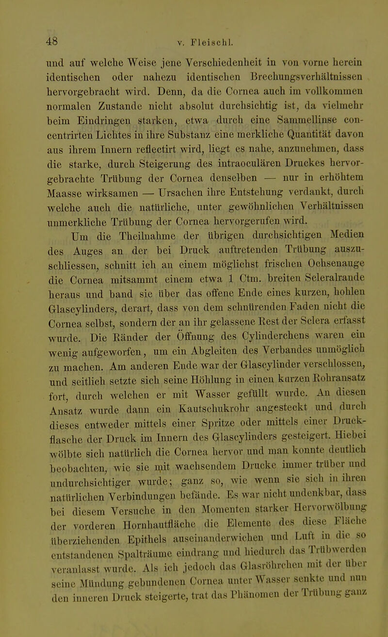 und auf welche Weise jene Verschiedenheit in von rorne herein identischen oder nahezu identischen Brechungsverhältnissen hervorgebracht wird. Denn, da die Cornea auch im vollkommen normalen Zustande nicht absolut durchsichtig ist, da vielmehr beim Eindringen starken, etwa durch eine Sammellinse con- centrirten Lichtes in ihre Substanz eine merkliche Quantität davon aus ihrem Innern reflectirt wird, liegt es nahe, anzunehmen, dass die starke, durch Steigerung des intraoeulären Druckes hervor- gebrachte Trübung der Cornea denselben — nur in erhöhtem Maasse wirksamen — Ursachen ihre Entstehung verdankt, durch welche auch die natürliche, unter gewöhnlichen Verhältnissen unmerkliche Trübung der Cornea hervorgerufen wird. Um die Theiluahme der übrigen durchsichtigen Medien des Auges an der bei Druck auftretenden Trübung auszu- schliessen, schnitt ich an einem möglichst frischen Ochsenauge die Cornea mitsammt einem etwa 1 Ctm. breiten Scleralraude heraus und band sie über das offene Ende eines kurzen, hohlen Grlascylinders, derart, dass von dem schnürenden Faden nicht die Cornea selbst, sondern der an ihr gelassene Rest der Sclera erfaßt wurde. Die Ränder der Öffnung des Cylinderchens waren ein wenig aufgeworfen, um ein Abgleiten des Verbandes unmöglich zu machen. Am anderen Ende war der Glascylinder verschlossen, und seitlich setzte sich seine Höhlung in einen kurzen Kohransatz fort, durch welchen er mit Wasser gefüllt wurde. An diesen Ansatz wurde dann ein Kautschukrohr angesteckt und durch dieses entweder mittels einer Spritze oder mittels einer Druck- flasche der Druck im Innern des Glascylinders gesteigert, Hiebei wölbte sich natürlich die Cornea hervor und man konnte deutlich beobachten, wie sie mit wachsendem Drucke immer trüber und undurchsichtiger wurde; ganz so, wie wenn sie sich in ihren natürlichen Verbindungen befände. Es war nicht undenkbar, dass bei diesem Versuche in den Momenten starker Hervorwölbuug der vorderen Hornhautfläche die Elemente des diese Fläche überziehenden Epithels auseinanderwichen und Luft in die so entstandenen Spalträume eindrang und hiedurch das Trübwerden veranlasst wurde. Als ich jedoch das Glasröhrchen mit der Uber seine Mündung gebundenen Cornea unter Wasser senkte und nun den inneren Druck steigerte, trat das Phänomen der Trübung ganz