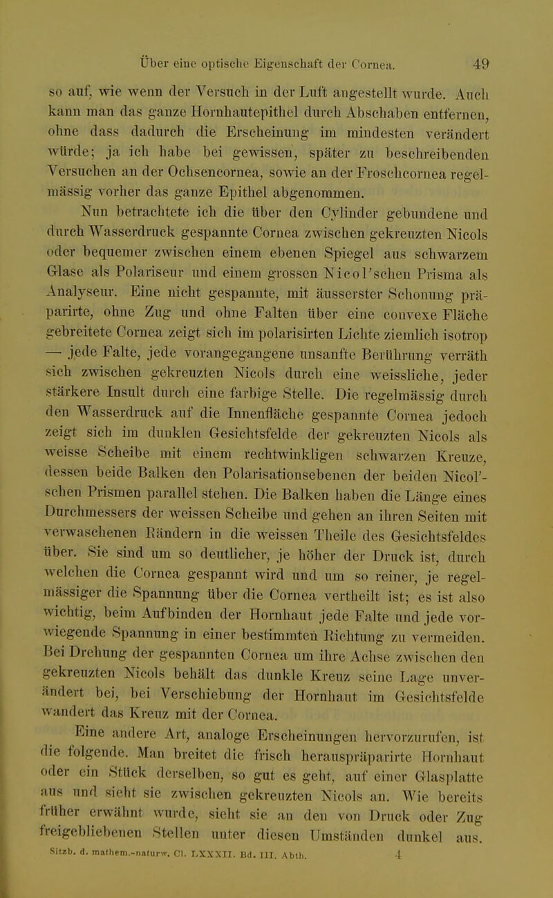 so auf. wie wenn der Versuch in der Luft angestellt wurde. Auch kann man das ganze Hornhautepithel durch Abschaben entfernen, ohne dass dadurch die Erscheinung im mindesten verändert würde; ja ich habe bei gewissen, später zu beschreibenden Versuchen an der Ochsencornea, sowie an der Froschcornea regel- mässig vorher das ganze Epithel abgenommen. Nun betrachtete ich die über den Cylinder gebundene und durch Wasserdruck gespannte Cornea zwischen gekreuzten Nicols oder bequemer zwischen einem ebenen Spiegel aus schwarzem Glase als Polariseur und einem grossen Nicol'schen Prisma als Analyseur. Eine nicht gespannte, mit äusserster Schonung prä- parirte, ohne Zug und ohne Falten über eine convexe Fläche gebreitete Cornea zeigt sich im polarisirten Lichte ziemlich isotrop — jede Falte, jede vorangegangene unsanfte Berührung verräth sich zwischen gekreuzten Mcols durch eine weissliche, jeder stärkere Insult durch eine farbige Stelle. Die regelmässig durch den Wasserdruck auf die Innenfläche gespannte Cornea jedoch zeigt sich im dunklen Gesichtsfelde der gekreuzten Mcols als weisse Scheibe mit einem rechtwinkligen schwarzen Kreuze, dessen beide Balken den Polarisationsebenen der beiden Nicol'- sdien Prismen parallel stehen. Die Balken haben die Länge eines Durchmessers der weissen Scheibe und gehen an ihren Seiten mit verwaschenen Rändern in die weissen Theile des Gesichtsfeldes über. Sie sind um so deutlicher, je höher der Druck ist, durch welchen die Cornea gespannt wird und um so reiner, je regel- mässiger die Spannung Uber die Cornea vertheilt ist; es ist also wichtig, beim Aufbinden der Hornhaut jede Falte und jede vor- wiegende Spannung in einer bestimmten Richtung zu vermeiden. Bei Drehung der gespannten Cornea um ihre Achse zwischen den gekreuzten Nieds behält das dunkle Kreuz seine Lage unver- ändert bei, bei Verschiebung der Hornhaut im Gesichtsfelde v> .im1,.,-t das Kreuz mit der Cornea. Eine andere An, analoge Erscheinungen hervorzurufen, ist die folgende. Man breitet die frisch herauspräparirte Hornhaut oder ein Stück derselben, -so gut es geht, :.uf einer Glasplatte aus und sieht sie zwischen gekreuzten Nieols an. Wie bereits früher erwähnl wurde, siehl sie an den von Druck oder Zug freigebliebenen Stellen unter diesen Umständen dunkel aus. Sitzb. d. mathem.-naturw. Cl. LXXXII. Bd. III. Abtli. 4