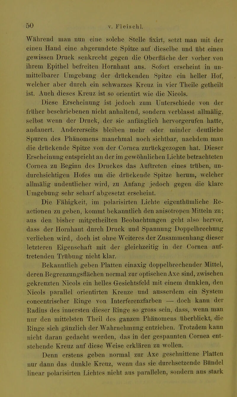 Während mau nun eine solche stelle fixirt, setzt man mit der einen Hand eine abgerundete Spitze auf dieselbe und ülit einen gewissen Druck senkrecht gegen die Oberfläche der vorher von ihrem Epithel befreiten Hornhaut aus. Sofort erscheint in un- mittelbarer Umgebung der drückenden Spitze ein heller Bof, welcher aber durch ein schwarzes Kreuz in vier Theile getheilt ist. Auch dieses Kreuz ist so orientirt wie die Nicola. Diese Erscheinung ist jedoch zum Unterschiede von der früher beschriebenen nicht anhaltend, sondern verblasst allmälig. selbst wenn der Druck, der sie anfänglich hervorgerufen hatte, andauert. Andererseits bleiben mehr oder minder deutliche Spuren des Phänomens manchmal noch sichtbar, nachdem man die drückende Spitze von der Cornea zurückgezogen hat. Dieser Erscheinung entspricht an der im gewöhnlichen Lichte betrachteten Cornea zu Beginn des Druckes das Auftreten eines trüben, un- durchsichtigen Hofes um die drückende Spitze herum, welcher allmälig undeutlicher wird, zu Anfang jedoch gegen die klare Umgebung sehr scharf abgesetzt erscheint. Die Fähigkeit, im polarisirten Lichte eigentümliche Re- aktionen zu geben, kommt bekanntlich den anisotropen Mitteln zu: aus den bisher mitgeteilten Beobachtungen geht also hervor, dass der Hornhaut durch Druck und Spannung Doppelbrechung verliehen wird, doch ist ohne Weiteres der Zusammenhang dieser letzteren Eigenschaft mit der gleichzeitig in der Cornea auf- tretenden Trübung nicht klar. Bekanntlich geben Platten einaxig doppelbrechender Mittel, deren Begrenzungsflächen normal zur optischen Axe sind, zwischen gekreuzten Mcols ein helles Gesichtsfeld mit einem dunklen, den Nicola parallel orientirten Kreuze und ausserdem ein System concentrischer Binge von Interferenzfarben — doch kann der Radius des innersten dieser Ringe so gross sein, dass. wenn man nur den mittelsten Theil des ganzen Phänomens überblickt, die Ringe sich gänzlich der Wahrnehmung entziehen. Trotzdem kann nicht daran gedacht werden, das in der gespannten Cornea ent- stehende Kreuz auf diese Weise erklären zu wollen. Denn erstens gehen normal zur Axe geschnittene Platten nur dann das dunkle Kreuz, wenn das sie durchsetzende Bündel linear polarisirten Lichtes nicht aus parallelen, sondern aus stark