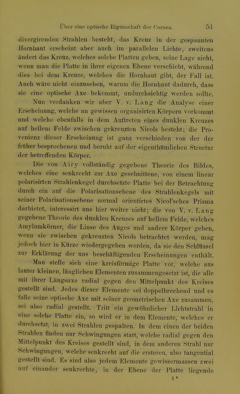 divergirenden Strahlen besteht, das Kreuz in der gespannten Hornhaut erscheint aber auch im parallelen Lichte, zweitens ändert das Kreuz, welches solche Platten geben, seine Lage nicht, wenn man die Platte in ihrer eigenen Ebene verschiebt, während dies bei dem Kreuze, welches die Hornhaut gibt, der Fall ist. Auch wäre nicht einzusehen, warum die Hornhaut dadurch, dass sie eine optische Axe bekommt, undurchsichtig werden sollte. Nun verdanken wir aber V. v. Lang die Analyse einer Erscheinung, welche an gewissen organisirten Körpern vorkommt und welche ebenfalls in dem Auftreten eines dunklen Kreuzes auf hellem Felde zwischen gekreuzten Nicols besteht; die Pro- venienz dieser Erscheinung ist ganz verschieden von der der früher besprochenen und beruht auf der eigenthümlichen Structur der betreffenden Körper. Die von Airy vollständig gegebene Theorie des Bildes, welches eine senkrecht zur Axe geschnittene, von einem linear polarisirten Strahlenkegel durchsetzte Platte bei der Betrachtung durch ein auf die Polarisationsebene des Strahlenkegels mit seiner Polarisationsebene normal orientirtes Nicol'sches Prisma darbietet, interessirt uns hier Aveiter nicht; die von V. v. Lang gegebene Theorie des dunklen Kreuzes auf hellem Felde, welches Amylumkörner, die Linse des Auges und andere Körper geben, wenn sie zwischen gekreuzten Nicols betrachtet werden, mag jedoch hier in Kürze wiedergegeben werden, da sie den Schlüssel zur Erklärung der uns beschäftigenden Erscheinungen enthält. Man stelle sich eine kreisförmige Platte vor, welche aus lauter kleinen, länglichen Elementen zusammengesetzt ist, die alle mit ihrer Längsaxe radial gegen den Mittelpunkt des Kreises gestellt sind. Jedes dieser Elemente sei doppelbrechend und es falle seine optische Axe mit seiner geometrischen Axe zusammen, sei also radial gestellt. Tritt ein gewöhnlicher Lichtstrahl in eine solche Hatte ein, so wird er in dem Elemente, welches er durchsetzt, in zwei Strahlen -espalten. In dem einen der beiden Strahlen Huden mir Schwingungen statt, welche radial gegen den Mittelpunkt des Kreises gestellt sind, in dem anderen Strahl nur Schwingungen, welche senkrecht auf die ersteren, also tangential gestellt sind. Es sind also jedem Elemente gewissennassen zwei auf einander senkrechte, in der Ebene der Platte liegende 4 *