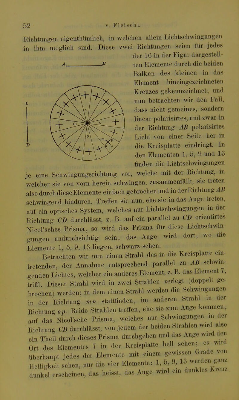 Richtungen eigeEthumlich, in welchen allein Lichtschwingungen in ihm möglich sind. Diese zwei Richtungen seien für jedes der 16 in der Figur dargestell- a P ten Elemente durch die beiden Balken des kleinen in das Element hineingezeichneten Kreuzes gekennzeichnet; und nun betrachten wir den Fall, dass nicht gemeines, sondern linear polarisirtes, und zwar in der Richtung AB polarisixtes Licht von einer Seite her in D die Kreisplatte eindringt. In den Elementen 1, 5, 9 und 13 finden die Lichtschwingungen je eine Schwingungsrichtung vor, welche mit der Richtung, in welcher sie von vorn herein schwingen, zusammenfällt, sie treten also durch dieseElemente einfach gehrochen und in der Richtung AB schwingend hindurch. Treffen sie nun, ehe sie in das Auge treten, auf ein optisches System, welches nur Lichtschwingungen in der Richtung CD durchlässt, z. B. auf ein parallel zu CD orientirtes Mcol'sches Prisma, so wird das Prisma für diese Lichtschwin- gungen undurchsichtig sein, das Auge wird dort, wo die Elemente 1, 5, 9, 13 liegen, schwarz sehen. Betrachten wir nun einen Strahl des in die Kreisplatte ein- tretenden, der Annahme entsprechend parallel zu AB Bchwin- genden Lichtes, welcher ein anderes Element, z. B. das Elemeni i. trifft Dieser Strahl wird in zwei Strahlen zerlegt (doppelt, ge- brochen) werden; in dem einen Strahl werden die Schwingungen in der Richtung mn stattfinden, im anderen Strahl in de, Richtung oV. Beide Strahlen treffen, ehe sie zum Auge kommen. auf das Nicol'sche Prisma, welches nur Schwingungen in der Richtung CD durchlässt, von jedem der beiden Strahlen wird also ein Theil durch dieses Prisma durchgehen und das Auge «nd den Ort des Elementes 7 in der Kreisplatte hell sehen; es wird überhaupt jedes der Elemente mit einem gewissen Grade von Helligkeit sehen, nur die vier Elemente: 1, 5 9, 13 werden^gan dunkel erscheinen, das heisst, das Auge wird ein dunkles Kreuz
