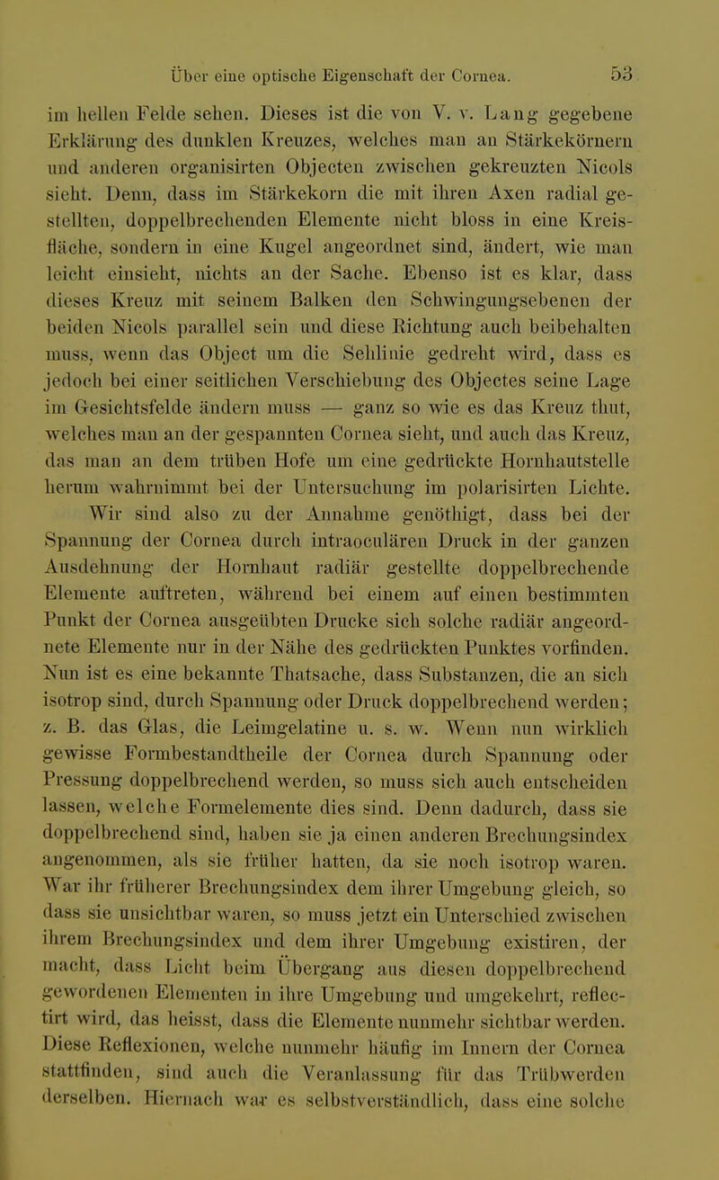im hellen Felde sehen. Dieses ist die von V. v. Lang gegebene Erklärung des dunklen Kreuzes, welches man an Stärkekörnern und anderen organisirten Objecten zwischen gekreuzten Nicols sieht. Denn, dass im Stärkekorn die mit ihren Axen radial ge- stellten, doppelbrechenden Elemente nicht bloss in eine Kreis- fläche, sondern in eine Kugel angeordnet sind, ändert, wie man leicht einsieht, nichts an der Sache. Ebenso ist es klar, dass dieses Kreuz mit seinem Balken den Schwingungsebenen der beiden Mcols parallel sein und diese Richtung auch beibehalten muss. wenn das Object um die Sehlinie gedreht wird, dass es jedoch bei einer seitlichen Verschiebung des Objectes seine Lage im Gesichtsfelde ändern muss — ganz so wie es das Kreuz thut, welches man an der gespannten Cornea sieht, und auch das Kreuz, das man an dem trüben Hofe um eine gedrückte Hornhautstelle herum wahrnimmt bei der Untersuchung im polarisirten Lichte. Wir sind also zu der Annahme genöthigt, dass bei der Spannung der Cornea durch intraoeulären Druck in der ganzen Ausdehnung der Hornhaut radiär gestellte doppelbrechende Elemente auftreten, während bei einem auf einen bestimmten Punkt der Cornea ausgeübten Drucke sich solche radiär angeord- nete Elemente nur in der Nähe des gedrückten Punktes vorfinden. Nun ist es eine bekannte Thatsache, dass Substanzen, die an sich isotrop sind, durch Spannung oder Druck doppelbrechend werden; z. B. das Glas, die Leimgelatine u. s. w. Wenn nun wirklich gewisse Formbestandtheile der Cornea durch Spannung oder Pressung doppelbrechend werden, so muss sich auch entscheiden lassen, welche Formelemente dies sind. Denn dadurch, dass sie dnppelbrechend sind, haben sie ja einen anderen Brechungsindex angenommen, als sie früher hatten, da sie noch isotrop waren. War ihr früherer Brechungsindex dem ihrer Umgebung gleich, so dass sie unsichtbar waren, so nmss jetzt ein Unterschied zwischen ihrem Brechüngsindex und dem ihrer Umgebung existiren, der macht, dass Licht beim Übergang aus diesen doppelbrechend gewordenen Elementen in ihre Umgebung und umgekehrt, reflec- tirt wird, das heisst, dass die Elemente nunmehr sichtbar werden. Diese Reflexionen, welche nunmehr häufig im Innern der Cornea stattfinden, sind auch die Veranlassung für das Triibwerden derselben. Hiernach war es selbstverständlich, dass eine solche