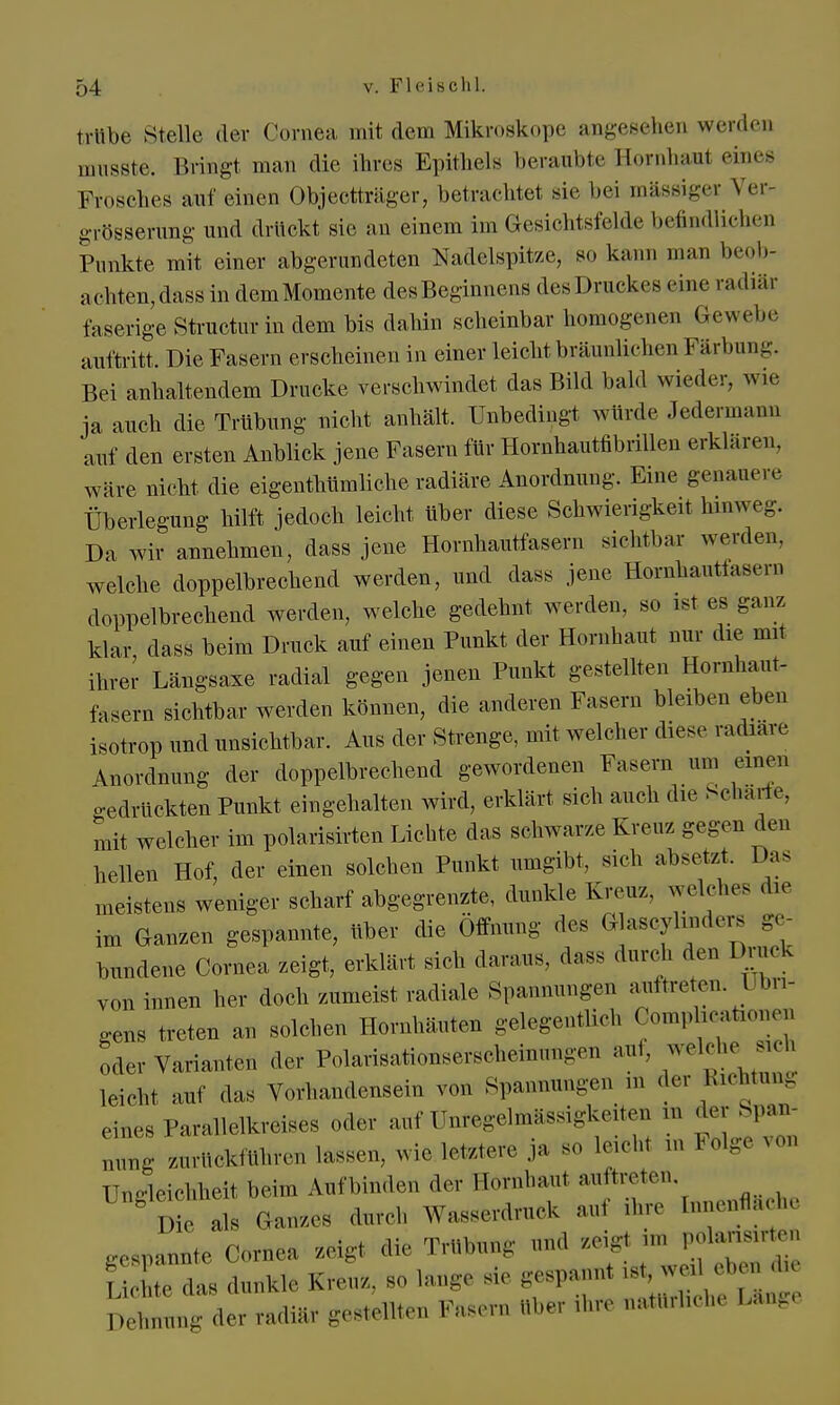 trübe Stelle der Cornea mit dem Mikroskope angesehen werden „msste. Bringt man die ihres Epithels beraubte Hornhaut eines Frosches anf einen Objectträger, betrachtet sie bei massiger Ver- größerung und drückt sie an einem im Gesichtsfelde befindlichen Punkte mit einer abgerundeten Nadelspitze, so kann man beob- achten, dass in demMomente desBeginnens des Druckes « ine radiär faserige Structur in dem bis dahin scheinbar homogenen Gewebe auftritt. Die Fasern erscheinen in einer leicht bräunlichen Färbung. Bei anhaltendem Drucke verschwindet das Bild bald wieder, wie ja auch die Trübung nicht anhält. Unbedingt würde Jedermann auf den ersten Anblick jene Fasern für Hornhautfibrillen erklaren, wäre nicht die eigentümliche radiäre Anordnung. Eine genauere Überlegung hilft jedoch leicht über diese Schwierigkeit hinweg. Da wir annehmen, dass jene Hornhautfasern sichtbar werden, welche doppelbrechend werden, und dass jene Hornhautfasem doppelbrechend werden, welche gedehnt werden, so ist es ganz klar dass beim Druck auf einen Punkt der Hornhaut nur die mit ihrer Längsaxe radial gegen jenen Punkt gestellten Hornhaut- fasern sichtbar werden können, die anderen Fasern bleiben eben isotrop und unsichtbar. Aus der Strenge, mit welcher dies, radiäre Anordnung der doppelbrechend gewordenen Fasern um einen gedrückten Punkt eingehalten wird, erklärt sich auch die Scharfe, mit welcher im polarisirten Lichte das schwarze Kreuz gegen den hellen Hof, der einen solchen Punkt umgibt, sich absetzt. Das meistens weniger scharf abgegrenzte, dunkle Kreuz, welches die im Ganzen gespannte, über die Öffnung des Glascytoders ge- bundene Cornea zeigt, erklärt sieh daraus, dass durch den Druck von innen her doch zumeist radiale Spannungen auftreten. T bn- ,ens treten an solchen Hornhäuten gelegentlieh ComptotLonen oder Varianten der Polarisationserscheinungen au., welche s** leicht auf das Vorhandensein von Spannungen in der Sichtung eines Parallelkreises oder auf ünfegelmässigkeiten m der Span- nung zurückführen lassen, wie letztere ja so leicht m Folge von Ungleichheit beim Aufbinden der Hörnhaut aultreten Die als Ganzes durch Wasserdruck auf ihre [nnenfläch gespLe Corne* zeigt die Trübung und aeigt.m Lichte das dunkle Kreuz. Solange sie gespannt ,s, 1 Detanmg der radiär gestellten Fasern über ihre nattlrlicb Läng.