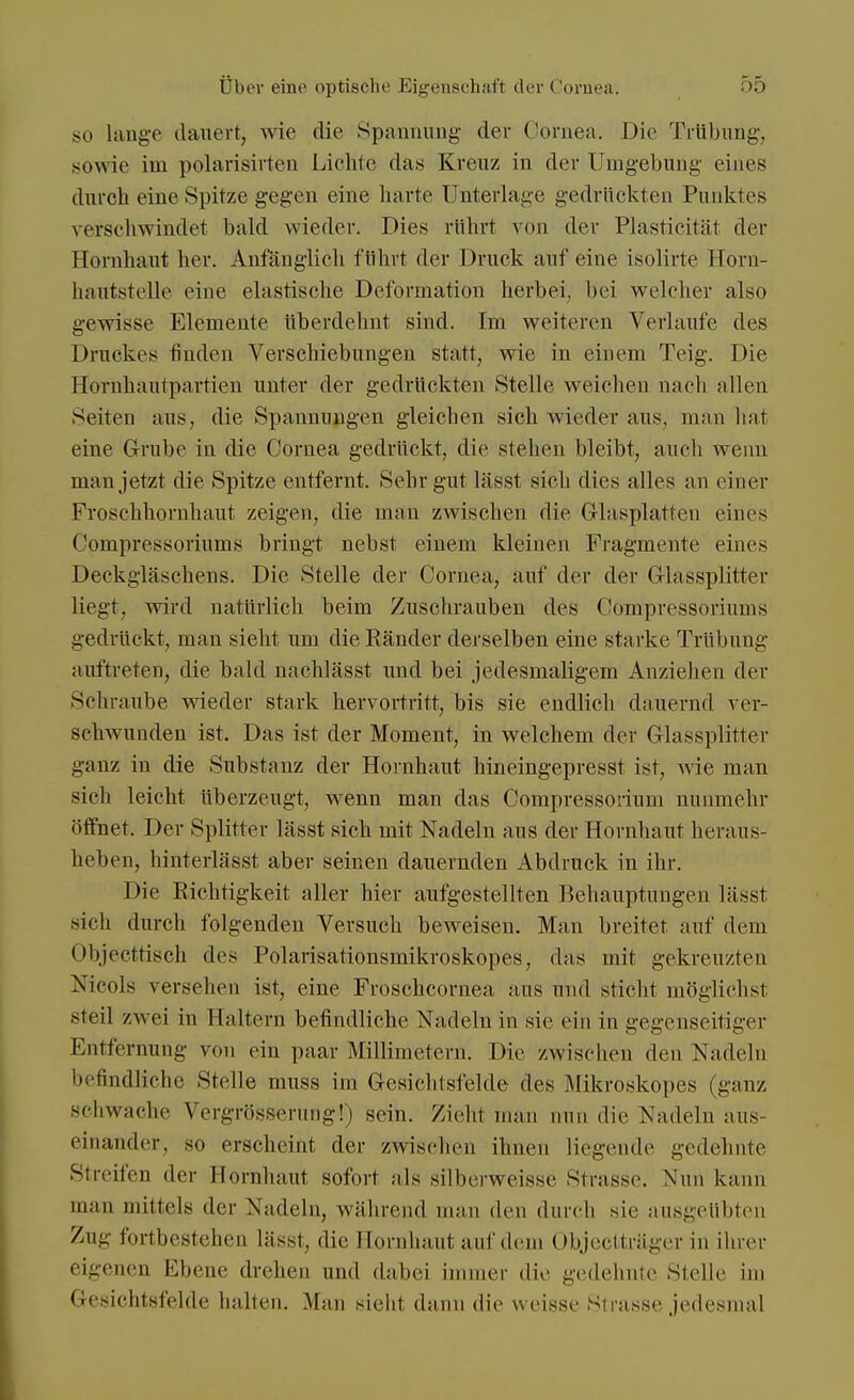 so lange dauert, wie die Spannung' der Cornea. Die Trübung, .sowie im polarisirten Lichte das Kreuz in der Umgebung eines durch eine Spitze gegen eine harte Unterlage gedrückten Punktes verschwindet bald wieder. Dies rührt von der Plasticität der Hornhaut her. Anfänglich führt der Druck auf eine isolirte Horn- hautstelle eine elastische Deformation herbei, bei welcher also gewisse Elemente überdehnt sind. Im weiteren Verlaufe des Druckes finden Verschiebungen statt, wie in einem Teig. Die Hornhautpartien unter der gedrückten Stelle weichen nach allen Seiten aus, die Spannungen gleichen sich wieder aus, man hat eine Grube in die Cornea gedrückt, die stehen bleibt, auch wenn man jetzt die Spitze entfernt. Sehr gut lässt sich dies alles an einer Froschhornhaut zeigen, die man zwischen die Glasplatten eines Compressoriums bringt nebst einem kleinen Fragmente eines Deckgläschens. Die Stelle der Cornea, auf der der Glassplitter liegt, wird natürlich beim Zuschrauben des Compressoriums gedrückt, man sieht um die Ränder derselben eine starke Trübung auftreten, die bald nachlässt und bei jedesmaligem Anziehen der Schraube wieder stark hervortritt, bis sie endlich dauernd ver- schwunden ist. Das ist der Moment, in welchem der Glassplitter ganz in die Substanz der Hornhaut hineingepresst ist, wie man sieh leicht überzeugt, wenn man das Compressorium nunmehr öffnet. Der Splitter lässt sich mit Nadeln aus der Hornhaut heraus- heben, hinterlässt aber seinen dauernden Abdruck in ihr. Die Richtigkeit aller hier aufgestellten Behauptungen lässt sich durch folgenden Versuch beweisen. Man breitet auf dem übjecttisch des Polarisationsmikroskope», «las mit gekreuzten Nicola versehen ist, eine Froschcornea aus und sticht möglichst steil zwei in Haltern befindliche Nadeln in sie ein in gegenseitiger Entfernung von ein paar Millimetern. Die zwischen den Nadeln befindliche Stelle muss im Gesichtsfelde des Mikroskopes (ganz schwache Vergrösserung!) sein. Zieht man nun die Nadeln aus- einander, so erscheint der zwischen ihnen liegende gedehnte Streifen der Hornhaut sofort als silberweisse Strasse. Nun kann man mittels der Nadeln, während man den durch sie ausgeübten Zug fortbestehen lässt, die Bornhaut auf dem Objectträger in ihrer eigenen Ebene drehen und dabei immer die gedehnte Stelle im Gesichtsfelde hallen. Man sieht dann die weisse Strasse jedesmal