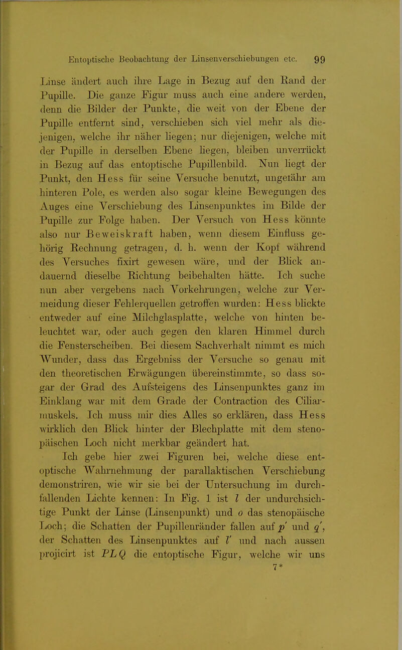 Linse ändert auch ihre Lage in Bezug auf den Rand der Pupille. Die ganze Figur muss auch eine andere werden, denn die Bilder der Punkte, die weit von der Ebene der Pupille entfernt sind, verschieben sich viel mehr als die- jenigen, welche ihr näher liegen; nur diejenigen, welche mit der Pupille in derselben Ebene liegen, bleiben unverrückt in Bezug auf das entoptische Pupillenbild. Nun liegt der Punkt, den Hess für seine Versuche benutzt, ungeiähr am hinteren Pole, es werden also sogar kleine Bewegungen des Auges eine Verschiebung des Linsenpunktes im Bilde der Pupille zur Folge haben. Der Versuch von Hess könnte also nur Beweiskraft haben, wenn diesem Einfiuss ge- hörig Rechnung getragen, d. h. wenn der Kopf während des Versuches fixirt gewesen wäre, und der Blick an- dauernd dieselbe Richtung beibehalten hätte. Ich suche nun aber vergebens nach Vorkehrungen, welche zur Ver- meidung dieser Fehlerquellen getroffen wurden: Hess blickte entweder auf eine Milchglasplatte, welche von hinten be- leuchtet war, oder auch gegen den klaren Himmel durch die Fensterscheiben. Bei diesem Sachverhalt nimmt es mich Wunder, dass das Ergebniss der Versuche so genau mit den theoretischen Erwägungen übereinstimmte, so dass so- gar der Grad des Aufsteigens des Linsenpunktes ganz im Einklang war mit dem Grade der Contraction des Ciliar- muskels. Ich muss mir dies Alles so erklären, dass Hess wirklich den Blick hinter der Blechplatte mit dem steno- päischen Loch nicht merkbar geändert hat. Ich gebe hier zwei Figuren bei, welche diese ent- optische Wahrnehmung der parallaktischen Verschiebung demonstriren, wie wir sie bei der Untersuchung im durch- fallenden Lichte kennen: In Fig. 1 ist l der undurchsich- tige Punkt der Linse (Linsenpunkt) und 0 das stenopäische I .nch; die Schatten der Pupillenränder fallen auf p und q, der Schatten des Linsenpunktes auf V und nach aussen projicirt ist PLQ die entoptische Figur, welche wir uns 7*