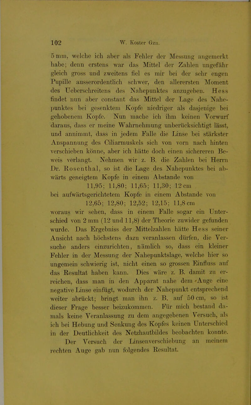 102 W. Köster Gzii. 5 mm, welche ich aber als Fehler der Messung angemerkt habe; denn erstens war das Mittel der Zahlen ungefähr gleich gross und zweitens fiel es mir bei der sehr engen Pupille ausserordentlich schwer, den allerersten Moment des Ueberschreitens des Nahepunktes anzugeben. Hess findet nun aber constant das Mittel der Lage des Nahe- punktes bei gesenktem Kopfe niedriger als dasjenige bei gehobenem Kopfe. Nun mache ich ihm keinen Vorwurf daraus, dass er meine Wahrnehmung unberücksichtigt lässt, und annimmt, dass in jedem Falle die Linse bei stärkster Anspannung des Ciliarmuskels sich von vorn nach hinten verschieben könne, aber ich hätte doch einen sichereren Be- weis verlangt. Nehmen wir z. B. die Zahlen bei Herrn Dr. Rosenthal, so ist die Lage des Nahepunktes bei ab- wärts geneigtem Kopfe in einem Abstände von 11,95; 11,80; 11,65; 11,30; 12 cm bei aufwärtsgerichtetem Kopfe in einem Abstände von 12,65; 12,80; 12,52; 12,15; 11,8 cm woraus wir sehen, dass in einem Falle sogar ein Unter- schied von 2 mm (12 und 11,8) der Theorie zuwider gefunden wurde. Das Ergebniss der Mittelzahlen hätte Hess seiner Ansicht nach höchstens dazu veranlassen dürfen, die Ver- suche anders einzurichten, nämlich so, dass ein kleiner Fehler in der Messung der Nahepunktslage, welche hier so ungemein schwierig ist, nicht einen so grossen Einfluss auf das Resultat haben kann. Dies wäre z. B. damit zu er- reichen, dass man in den Apparat nahe dem Auge eine negative Linse einfügt, wodurch der Nahepunkt entsprechend weiter abrückt; bringt man ihn z. B. auf 50 cm, so ist dieser Frage besser beizukommen. Für mich bestand da- mals keine Veranlassung zu dem angegebenen Versuch, als ich bei Hebung und Senkung des Kopfes keinen Unterschied in der Deutlichkeit des Netzhautbildes beobachten konnte. Der Versuch der Linsenverschiebung an meinem rechten Auge gab nun folgendes Resultat.