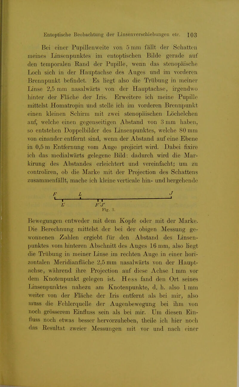 Bei einer Pupillenweite von 5 nun fällt der Schatten meines Linsenpnnktes im entoptischen Bilde gerade auf den temporalen Rand der Pupille, wenn das stenopäische Loch sich in der Hauptachse des Auges und im vorderen Brennpunkt befindet. Es liegt also die Trübung in meiner Linse 2,5 nun nasalwärts von der Hauptachse, irgendwo hinter der Fläche der Iris. Erweitere ich meine Pupille mittelst Homatropin und stelle ich im vorderen Brennpunkt einen ldeinen Schirm mit zwei stenopäischen Löchelchen auf, welche einen gegenseitigen Abstand von 3 mm haben, so entstehen Doppelbilder des Linsenpunktes, welche 80 mm von einander entfernt sind, wenn der Abstand auf eine Ebene in 0,5 m Entfernung vom Auge projicirt wird. Dabei fixire ich das medialwärts gelegene Bild: dadurch wird die Mai- kirung des Abstandes erleichtert und vereinfacht; um zu controliren, ob die Marke mit der Protection des Schattens zusammenfällt, mache ich kleine verticale hin- und hergehen de FL J «—i ' n ' Ü F'J' Fig. 3. Bewegungen entweder mit dem Kopfe oder mit der Marke. I >ie Berechnung mittelst der bei der obigen Messung ge- wonnenen Zahlen ergiebt für den Abstand des Linsen- punktes vom hinteren Abschnitt des Auges 16 mm, also liegt die Trübung in meiner Linse im rechten Auge in einer hori- zontalen Meridianfläche 2,5 mm nasalwärts von der Haupt- achse, während ihre Projection auf diese Achse 1mm vor dem Knotenpunkt gelegen ist. Hess fand den Ort seines Mnsenpunktes nahezu am Knotenpunkte, d.h. also 1 mm weiter von der Fläche der Iris entfernt als bei mir, also inuss die Fehlerquelle der Augenbewegung bei ihm von noch grösserem Einfluss sein als bei mir. Um diesen Ein- Huss noch etwas besser hervorzuheben, theile ich hier noch das Resultat zweier Messungen mit vor und nach einer