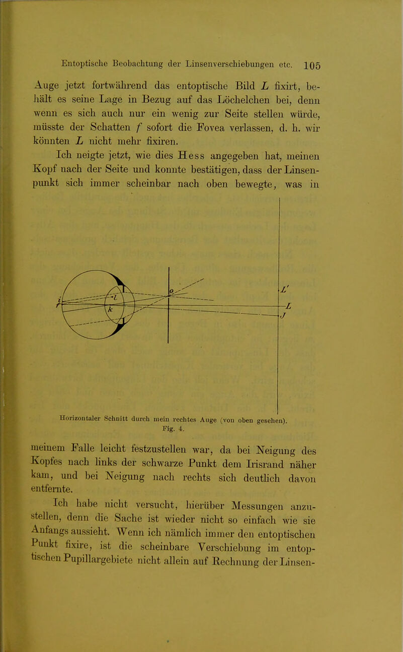 Auge jetzt fortwährend das entoptische Bild L fixirt, be- hält es seine Lage in Bezug auf das Löchelchen bei, denn wenn es sich auch nur ein wenig zur Seite stellen würde, müsste der Schatten f sofort die Fovea verlassen, d. h. wir könnten L nicht mehr fixiren. Ich neigte jetzt, wie dies Hess angegeben hat, meinen Kopf nach der Seite und konnte bestätigen, dass der Linsen- punkt sich immer scheinbar nach oben bewegte, was in Horizontaler Schnitt durch mein rechtes Auge (von oben gesehen). Fig. 4. meinem Falle leicht festzustelleu war, da bei Neigung des Kopfes nach links der schwarze Punkt dem Irisrand näher kam, und bei Neigung nach rechts sich deutlich davon entfernte. Ich habe nicht versucht, hierüber Messungen anzu- stellen, denn die Sache ist wieder nicht so einfach wie sie Anfangs aussieht. Wenn ich nämlich immer den entoptischen Punkt hxire, ist die scheinbare Verschiebung im entop- tischen Pupilkrgebiete nicht allein auf Rechnung der Linsen-