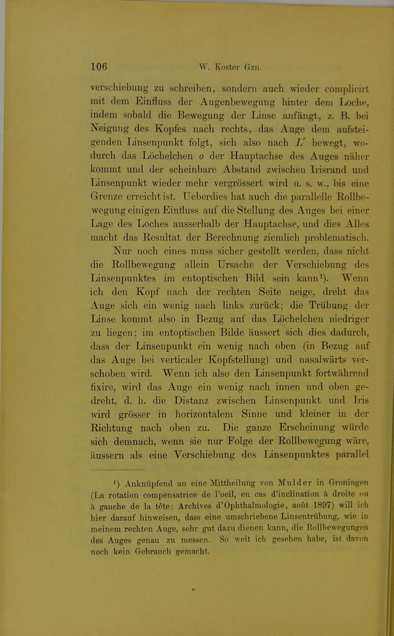 Verschiebung zu schreiben, sondern auch wieder complicirt mit dem Einfluss der Augenbewegung hinter dem Loche, indem sobald die Bewegung der Linse anfängt, z. B. bei Neigung des Kopfes nach rechts, das Auge dem aufstei- genden Linsenpunkt folgt, sich also nach IJ bewegt, wo- durch das Löchelchen o der Hauptachse des Auges naher kommt und der scheinbare Abstand zwischen Irisrand und Linsenpunkt wieder mehr vergrössert wird u. s. w., Iiis eine Grenze erreicht ist. Ueberdies hat auch die parallelle Rollbe- wegung einigen Einfluss auf die Stellung des Auges bei einer Lage des Loches ausserhalb der Hauptachse, und dies Alles macht das Resultat der Berechnung ziemlich problematisch. Nur noch eines muss sicher gestellt werden, dass nicht die Rollbewegung allein Ursache der Verschiebung des Linsenpunktes im entoptischen Bild sein kann1). Wenn ich den Kopf nach der rechten Seite neige, dreht das Auge sich ein wenig nach links zurück; die Trübung der Linse kommt also in Bezug auf das Löchelchen niedriger zu liegen; im entoptischen Bilde äussert sich dies dadurch, dass der Linsenpunkt ein wenig nach oben (in Bezug auf das Auge bei verticaler Kopfstellung) und nasalwärts ver- schoben wird. Wenn ich also den Linsenpunkt fortwährend fixire, wird das Auge ein wenig nach innen und oben ge- dreht, d. h. die Distanz zwischen Linsenpnnkt und Tris wird grösser in horizontalem Sinne und kleiner in der Richtung nach oben zu. Die ganze Erscheinung würde sich demnach, wenn sie nur Folge der Rollbewegung wäre, äussern als eine Verschiebung des Linsenpunktes parallel ') Anknüpfend an eine Mittheilung von Mulder in Groningen (La rotation compensatrice de l'oeil, en cas d'inclination a droite ou ä gauche de la t6te: Archives d'Ophthalmologie, aout 1897) will ich hier darauf hinweisen, dass eine umschriebene Linsentrübung, wie in meinem rechten Auge, sehr gut dazu dienen kann, die Rollbewogungen des Auges genau zu messen. So weit ich gesehen habe, ist davon noch kein Gebrauch gemacht.