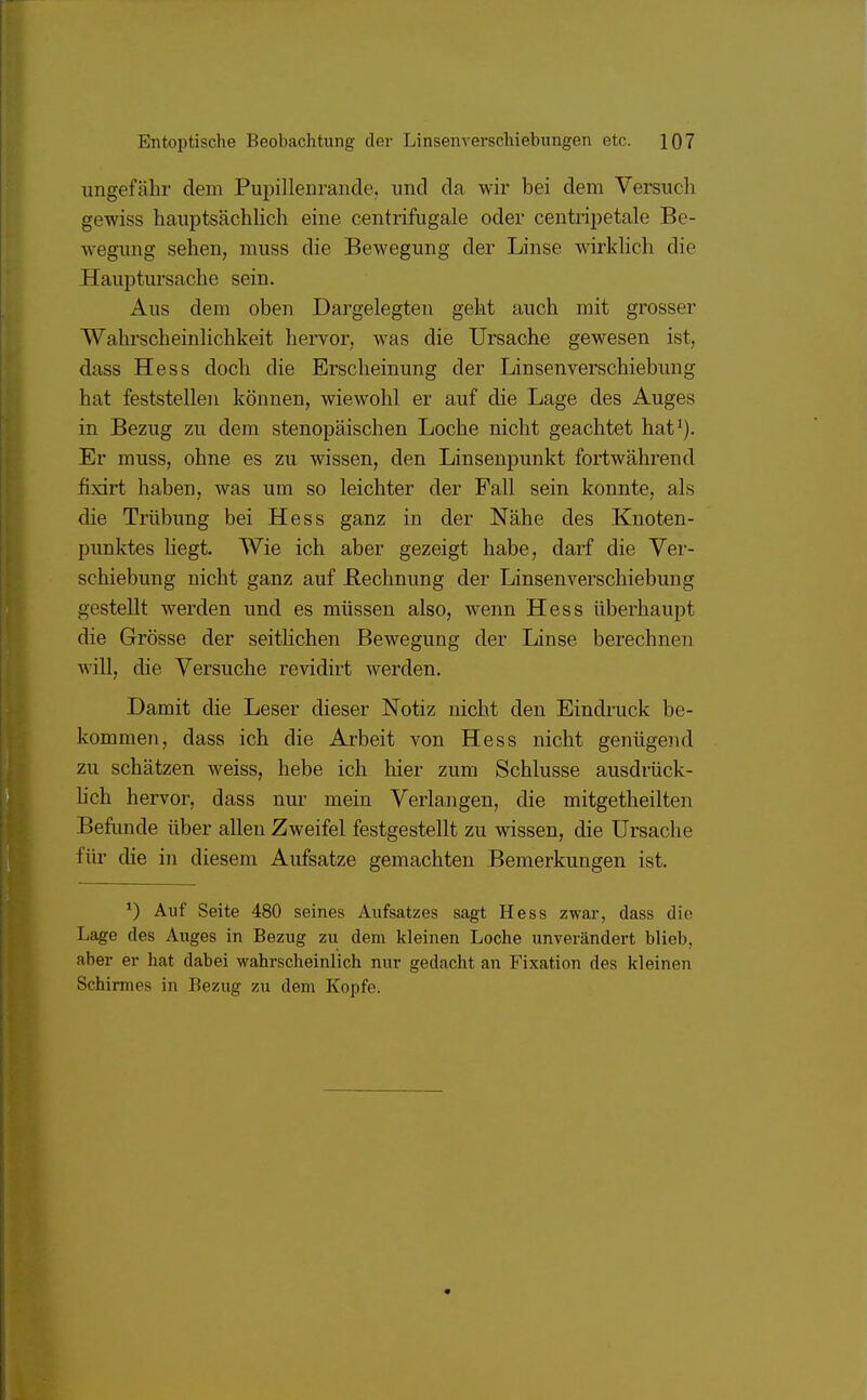 ungefähr dem Pupillenrande, und da wir bei dem Versuch gewiss hauptsächlich eine centrifugale oder centripetale Be- wegung sehen, muss die Bewegung der Linse wirklich die Hauptursache sein. Aus dem oben Dargelegten geht auch mit grosser Wahrscheinlichkeit hervor, was die Ursache gewesen ist, dass Hess doch die Erscheinung der Linsenverschiebung hat feststellen können, wiewohl er auf die Lage des Auges in Bezug zu dem stenopäischen Loche nicht geachtet hat1). Er muss, ohne es zu wissen, den Linsenpunkt fortwährend fixirt haben, was um so leichter der Fall sein konnte, als die Trübung bei Hess ganz in der Nähe des Knoten- punktes hegt. Wie ich aber gezeigt habe, darf die Ver- schiebung nicht ganz auf Eechnung der Linsenverschiebung gestellt werden und es müssen also, wenn Hess überhaupt die Grösse der seitlichen Bewegung der Linse berechnen will, die Versuche revidirt werden. Damit die Leser dieser Notiz nicht den Eindruck be- kommen, dass ich die Arbeit von Hess nicht genügend zu schätzen weiss, hebe ich hier zum Schlüsse ausdrück- lich hervor, dass nur mein Verlangen, die mitgetheilten Befunde über allen Zweifel festgestellt zu wissen, die Ursache für die in diesem Aufsatze gemachten Bemerkungen ist. *) Auf Seite 480 seines Aufsatzes sagt Hess zwar, dass die Lage des Auges in Bezug zu dem kleinen Loche unverändert blieb, aber er hat dabei wahrscheinlich nur gedacht an Fixation des kleinen Schinuos in Bezug zu dem Kopfe.