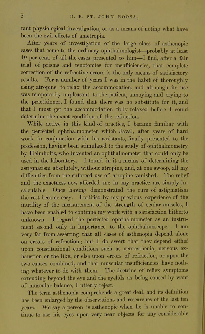 ■i D. B. ST. JOHN ROOSA, tant physiological investigation, or as a means of noting what have been the evil effects of ametropia. After years of investigation of the large class of asthenopic eases that come to the ordinary ophthalmologist—probably at least 40 per cent, of all the cases presented to him—I find, after a fair trial of prisms and tenotomies for insufficiencies, that complete correction of the refractive errors is the only means of satisfactory results. For a number of years I was in the habit of thoroughly using atropine to relax the accommodation, and although its use was temporarily unpleasant to the patient, annoying and trying to the practitioner, I found that there was no substitute for it, and that I must get the accommodation fully relaxed before I could determine the exact condition of the refraction. While active in this kind of practice, I became familiar with the perfected ophthalmometer which Javal, after years of hard work in conjunction with his assistants, finally presented to the profession, having been stimulated to the study of ophthalmometry by Helmholtz, who invented an ophthalmometer that could only be used in the laboratory. I found in it a means of determining the astigmatism absolutely, without atropine, and, at one swoop, all my difficulties from the enforced use of atropine vanished. The relief and the exactness now afforded me in my practice are simply in- calculable. Once having demonstrated the cure of astigmatism the rest became easy. Fortified by my previous experience of the inutility of the measurement of the strength of ocular muscles, I have been enabled to continue my work with a satisfaction hitherto unknown. I regard the perfected ophthalmometer as an instru- ment second only in importance to the ophthalmoscope. I am very far from asserting that all cases of asthenopia depend alone on errors of refraction; but I do assert that they depend either upon constitutional conditions such as neurasthenia, nervous ex- haustion or the like, or else upon errors of refraction, or upon the two causes combined, and that muscular insufficiencies have noth- ing whatever to do with them. The doctrine of reflex symptoms extending beyond the eye and the eyelids as being caused by want of muscular balance, I utterly reject. The term astiienopia comprehends a great deal, and its definition has been enlarged by the observations and researches of the last ten years. We say a person is asthenopic when he is unable to con- tinue to use his eyes upon very near objects for any considerable