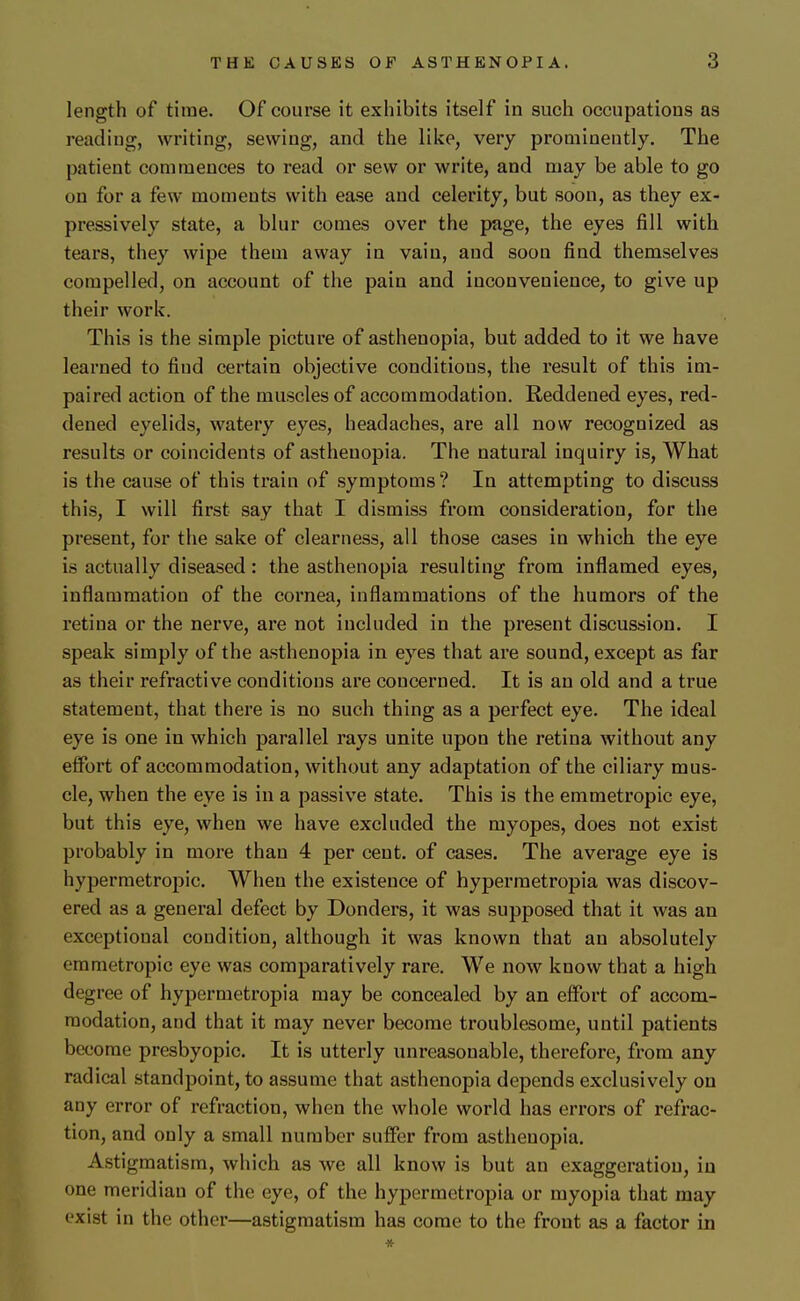 length of time. Of course it exhibits itself in such occupations as reading, writing, sewing, and the like, very prominently. The patient commences to read or sew or write, and may be able to go on for a few moments with ease and celerity, but soon, as they ex- pressively state, a blur comes over the page, the eyes fill with tears, they wipe them away in vain, and soon find themselves compelled, on account of the pain and inconvenience, to give up their work. This is the simple picture of asthenopia, but added to it we have learned to find certain objective conditions, the result of this im- paired action of the muscles of accommodation. Reddened eyes, red- dened eyelids, watery eyes, headaches, are all now recognized as results or coincidents of asthenopia. The natural inquiry is, What is the cause of this train of symptoms? In attempting to discuss this, I will first say that I dismiss from consideration, for the present, for the sake of clearness, all those cases in which the eye is actually diseased: the asthenopia resulting from inflamed eyes, inflammation of the cornea, inflammations of the humors of the retina or the nerve, are not included in the present discussion. I speak simply of the asthenopia in eyes that are sound, except as far as their refractive conditions are concerned. It is an old and a true statement, that there is no such thing as a perfect eye. The ideal eye is one in which parallel rays unite upon the retina without any effort of accommodation, without any adaptation of the ciliary mus- cle, when the eye is in a passive state. This is the emmetropic eye, but this eye, when we have excluded the myopes, does not exist probably in more than 4 per cent, of cases. The average eye is hypermetropic. When the existence of hypermetropia was discov- ered as a general defect by Donders, it was supposed that it was an exceptional condition, although it was known that an absolutely emmetropic eye was comparatively rare. We now know that a high degree of hypermetropia may be concealed by an effort of accom- modation, and that it may never become troublesome, until patients become presbyopic. It is utterly unreasonable, therefore, from any radical standpoint, to assume that asthenopia depends exclusively on any error of refraction, when the whole world has errors of refrac- tion, and only a small number suffer from asthenopia. Astigmatism, which as we all know is but an exaggeration, in one meridian of the eye, of the hypermetropia or myopia that may exist in the other—astigmatism has come to the front as a factor in