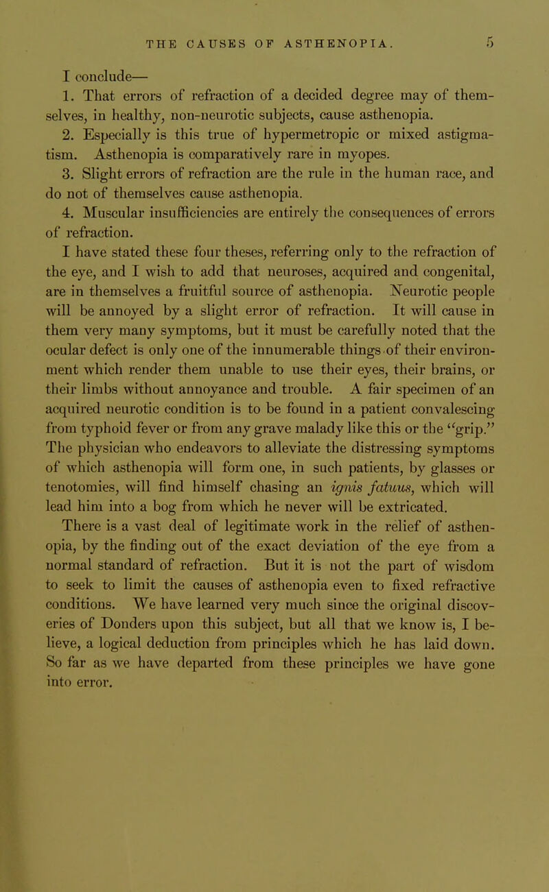 I conclude— 1. That errors of refraction of a decided degree may of them- selves, in healthy, non-neurotic subjects, cause asthenopia. 2. Especially is this true of hypermetropic or mixed astigma- tism. Asthenopia is comparatively rare in myopes. 3. Slight errors of refraction are the rule in the human race, and do not of themselves cause asthenopia. 4. Muscular insufficiencies are entirely the consequences of errors of refraction. I have stated these four theses, referring only to tlie refraction of the eye, and I wish to add that neuroses, acquired and congenital, are in themselves a fruitful source of asthenopia. Neurotic people will be annoyed by a slight error of refraction. It will cause in them very many symptoms, but it must be carefully noted that the ocular defect is only one of the innumerable things .of their environ- ment which render them unable to use their eyes, their brains, or their limbs without annoyance and trouble. A fair specimen of an acquired neurotic condition is to be found in a patient convalescing from typhoid fever or from any grave malady like this or the grip. The physician who endeavors to alleviate the distressing symptoms of which asthenopia will form one, in such patients, by glasses or tenotomies, will find himself chasing an ignis fatuus, which will lead him into a bog from which he never will be extricated. There is a vast deal of legitimate work in the relief of asthen- opia, by the finding out of the exact deviation of the eye from a normal standard of refraction. But it is not the part of wisdom to seek to limit the causes of asthenopia even to fixed refractive conditions. We have learned very much since the original discov- eries of Bonders upon this subject, but all that we know is, I be- lieve, a logical deduction from principles which he has laid down. So far as we have departed from these principles we have gone into error.