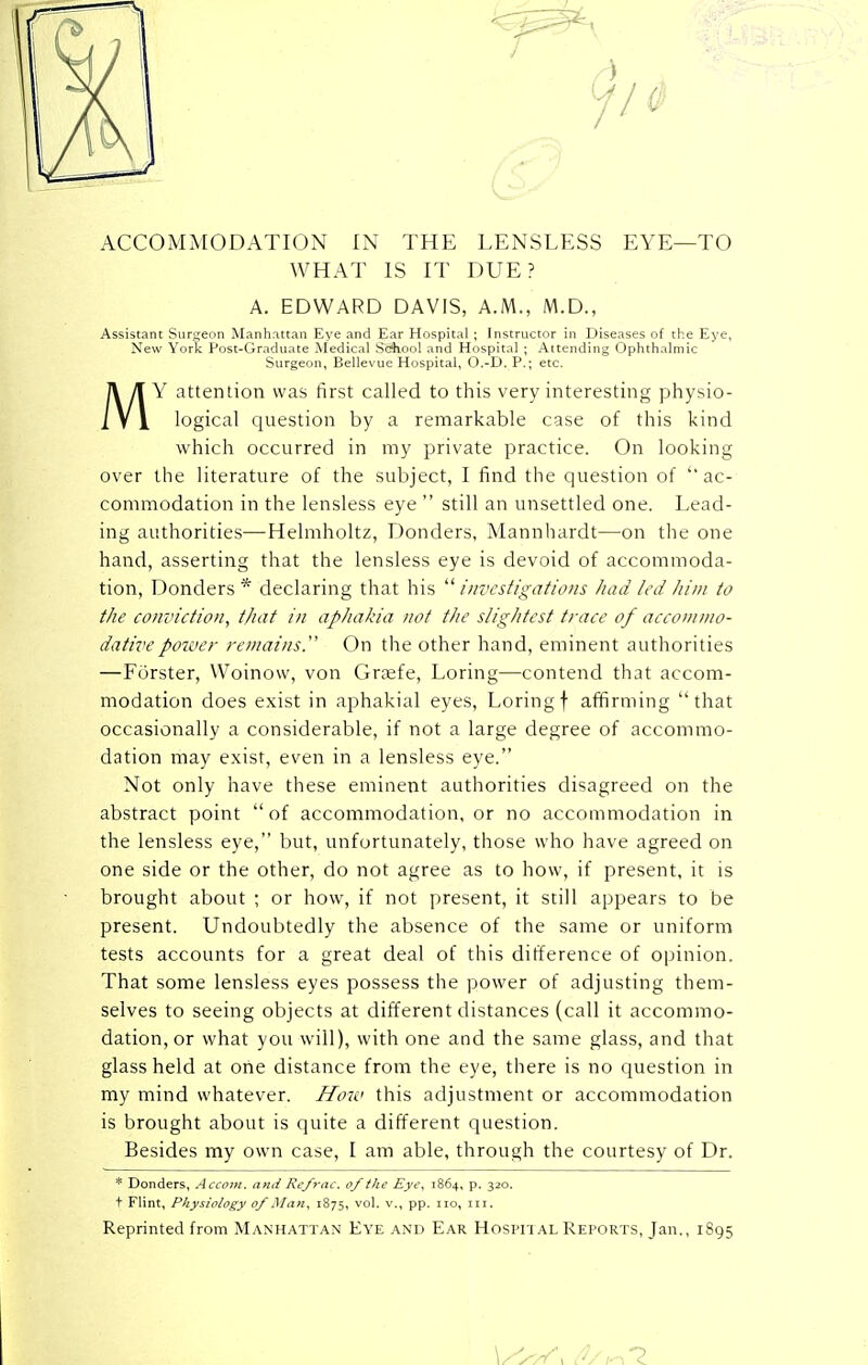 ACCOMMODATION IN THE LENSLESS EYE—TO WHAT IS IT DUE? A. EDWARD DAVIS, A.M., M.D., Assistant Surgeon Manhattan Eye and Ear Hospital ; Instructor in Diseases of the Eye, New York Post-Graduate .Modi, a] School .aid Hospit.d ; Aitcndin- Ophthalmic Surgeon, Bellevue Hospital, O.-D. P.; etc. MY attention was first called to this very interesting physio- logical question by a remarkable case of this kind which occurred in my private practice. On looking over the literature of the subject, I find the question of ac- commodation in the lensless eye  still an unsettled one. Lead- ing authorities—Helmholtz, Donders, Mannhardt—on the one hand, asserting that the lensless eye is devoid of accommoda- tion, Donders * declaring that his  investigations had led him to the conviction, that in aphakia not the slightest trace of accommo- dative power remains. On the other hand, eminent authorities —Forster, Woinow, von Grsefe, Loring—contend that accom- modation does exist in aphakial eyes, Loring\ affirming that occasionally a considerable, if not a large degree of accommo- dation may exist, even in a lensless eye. Not only have these eminent authorities disagreed on the abstract point  of accommodation, or no accommodation in the lensless eye, but, unfortunately, those who have agreed on one side or the other, do not agree as to how, if present, it is brought about ; or how, if not present, it still appears to be present. Undoubtedly the absence of the same or uniform tests accounts for a great deal of this difference of opinion. That some lensless eyes possess the power of adjusting them- selves to seeing objects at different distances (call it accommo- dation, or what you will), with one and the same glass, and that glass held at one distance from the eye, there is no question in my mind whatever. How this adjustment or accommodation is brought about is quite a different question. Besides my own case, I am able, through the courtesy of Dr. * Donders, Accom. and Refrac. of the Eye, 1864, p. 320. t Flint, Physiology of Man, 1875, vol. v., pp. no, in. Reprinted from Manhattan Eye and Ear Hospital Reports, Jan., 1895