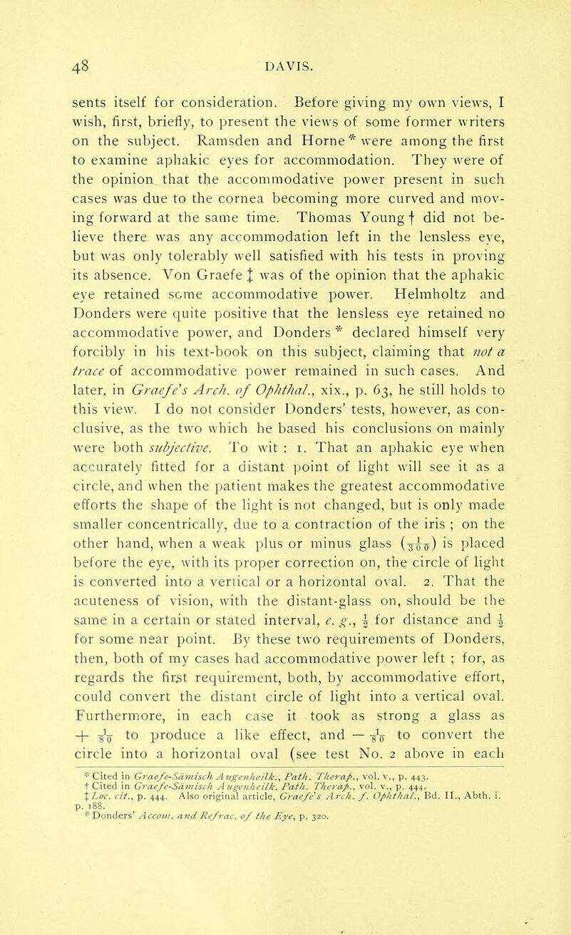 sents itself for consideration. Before giving my own views, I wish, first, briefly, to present the views of some former writers on the subject. Ramsden and Home* were among the first to examine aphakic eyes for accommodation. They were of the opinion that the accommodative power present in such cases was due to the cornea becoming more curved and mov- ing forward at the same time. Thomas Young f did not be- lieve there was any accommodation left in the lensless eye, but was only tolerably well satisfied with his tests in proving its absence. Von Graefe J was of the opinion that the aphakic eye retained some accommodative power. Helmholtz and Bonders were quite positive that the lensless eye retained no accommodative power, and Donders * declared himself very forcibly in his text-book on this subject, claiming that not a trace of accommodative power remained in such cases. And later, in Graefe's Arch, of OphthaL, xix., p. 63, he still holds to this view. I do not consider Donders' tests, however, as con- clusive, as the two which he based his conclusions on mainly were both subjective. To wit : 1. That an aphakic eye when accurately fitted for a distant point of light will see it as a circle, and when the patient makes the greatest accommodative efforts the shape of the light is not changed, but is only made smaller concentrically, due to a contraction of the iris ; on the other hand, when a weak plus or minus glass (-3-fftr) is placed before the eye, with its proper correction on, the circle of light is converted into a vertical or a horizontal oval. 2. That the acuteness of vision, with the distant-glass on, should be the same in a certain or stated interval, e. g., \ for distance and \ for some near point. By these two requirements of Donders, then, both of my cases had accommodative power left ; for, as regards the first requirement, both, by accommodative effort, could convert the distant circle of light into a vertical oval. Furthermore, in each case it took as strong a glass as + -gV to produce a like effect, and — -gV to convert the circle into a horizontal oval (see test No. 2 above in each * Cited in Graefe-Snmisi It A uxcnhcilk., Path. fin-rap., vol. v., p. 443. t Cited in Graefe-Samis.li A u^ nlicilk. Path. Thcrafi., vol. v., p. 444. %Loc. cit., p. 444. Also original article, Graefe s Arch. /. Ofhthal., Bd. II., Abth. i. p. 188. * Donders' Accom. and Re/rac. of the Eye, p. 320.