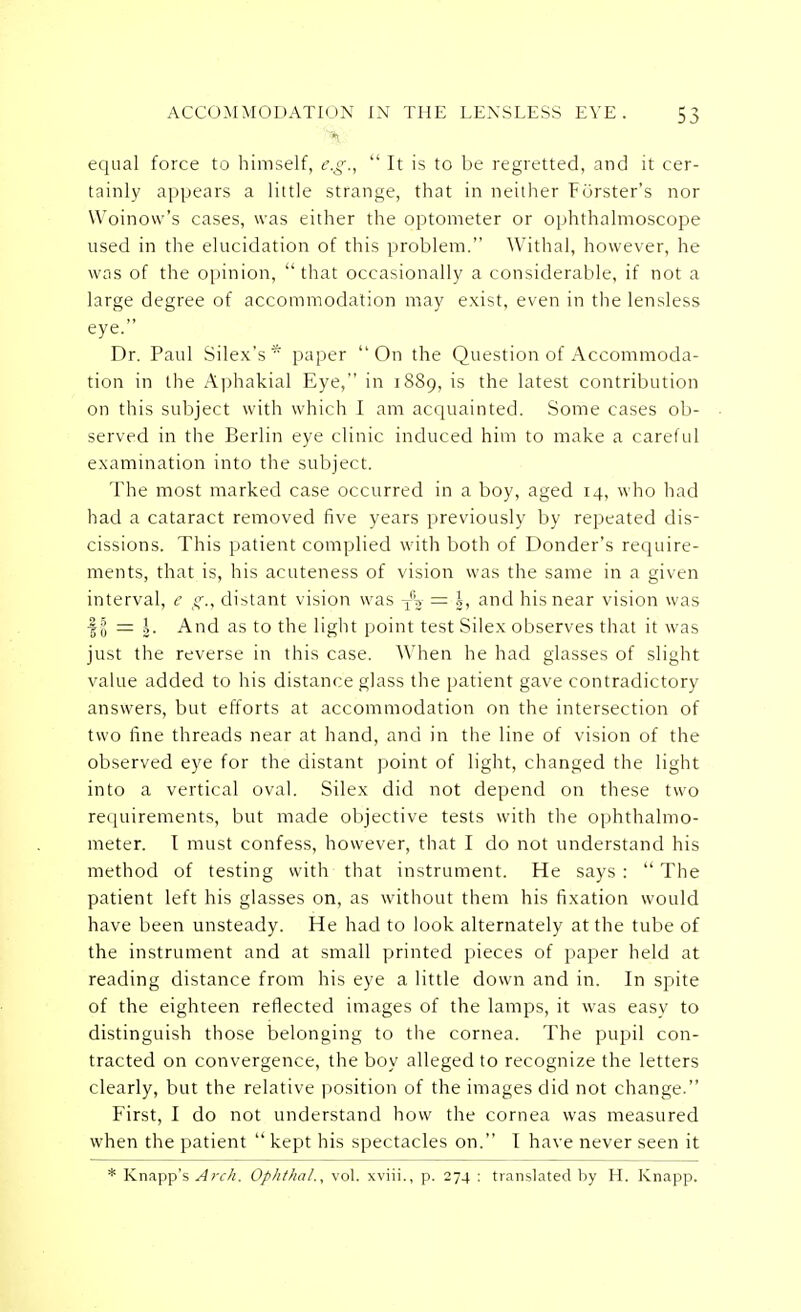 equal force to himself, e.g.,  It is to be regretted, and it cer- tainly appears a little strange, that in neither Forster's nor VVoinow's cases, was either the optometer or ophthalmoscope used in the elucidation of this problem. Withal, however, he was of the opinion, that occasionally a considerable, if not a large degree of accommodation may exist, even in the lensless eye. Dr. Paul Silex's* paper On the Question of Accommoda- tion in the Aphakial Eye, in 1889, is the latest contribution on this subject with which I am acquainted. Some cases ob- served in the Berlin eye clinic induced him to make a careful examination into the subject. The most marked case occurred in a boy, aged 14, who had had a cataract removed five years previously by repeated dis- cissions. This patient complied with both of Donder's require- ments, that is, his acuteness of vision was the same in a given interval, e g., distant vision was Tfw = |, and his near vision was II = \. And as to the light point test Silex observes that it was just the reverse in this case. When he had glasses of slight value added to his distance glass the patient gave contradictory answers, but efforts at accommodation on the intersection of two fine threads near at hand, and in the line of vision of the observed eye for the distant point of light, changed the light into a vertical oval. Silex did not depend on these two requirements, but made objective tests with the ophthalmo- meter. I must confess, however, that I do not understand his method of testing with that instrument. He says :  The patient left his glasses on, as without them his fixation would have been unsteady. He had to look alternately at the tube of the instrument and at small printed pieces of paper held at reading distance from his eye a little down and in. In spite of the eighteen reflected images of the lamps, it was easy to distinguish those belonging to the cornea. The pupil con- tracted on convergence, the boy alleged to recognize the letters clearly, but the relative position of the images did not change. First, I do not understand how the cornea was measured when the patient  kept his spectacles on. I have never seen it * Knapp's ^;r/;. Ophthal,, vol. xviii., p. 274 : translated by H. Knapp.