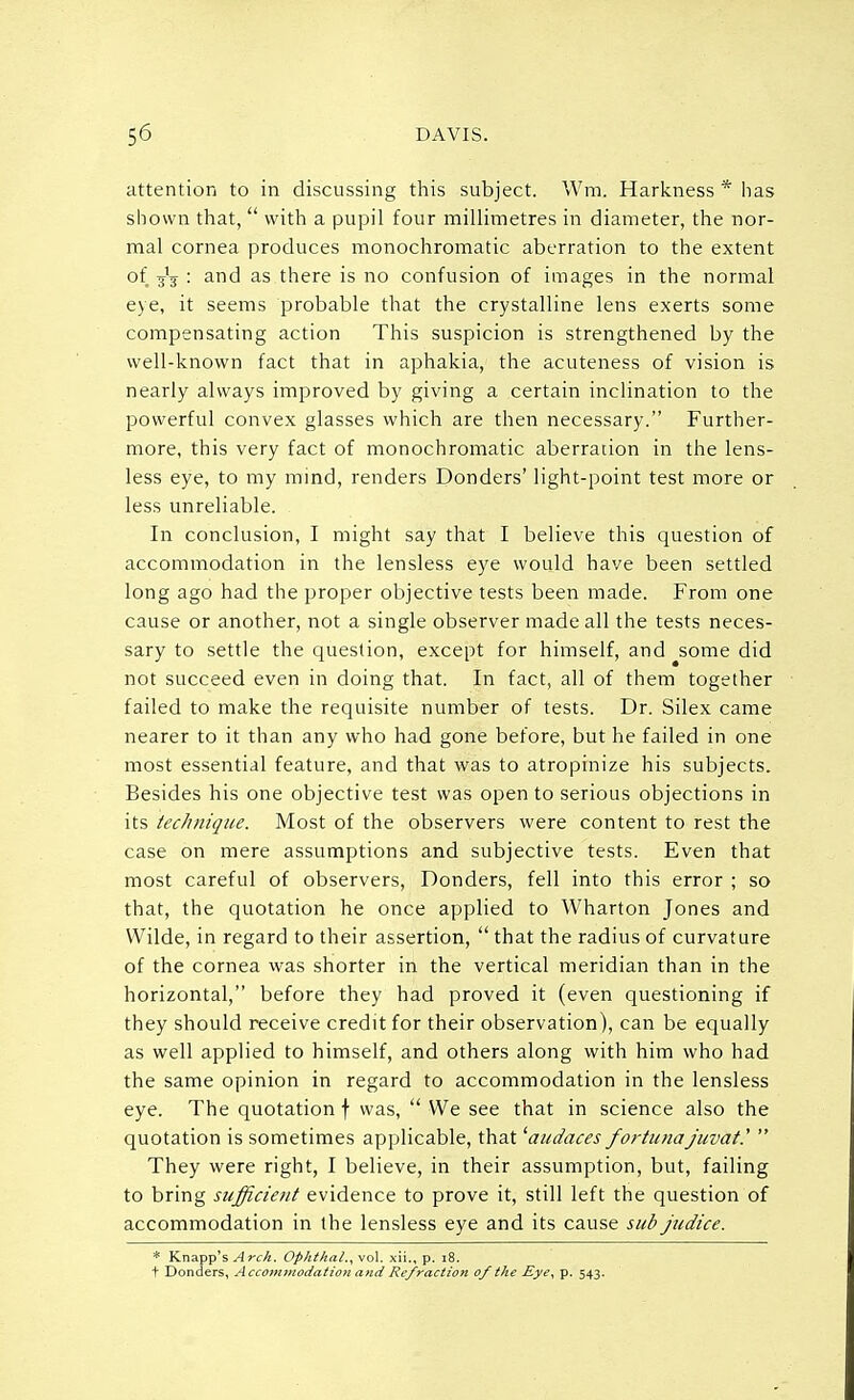 attention to in discussing this subject. Wra, Harkness * lias shown that,  with a pupil four millimetres in diameter, the nor- mal cornea produces monochromatic aberration to the extent of : ar)d as there is no confusion of images in the normal eye, it seems probable that the crystalline lens exerts some compensating action This suspicion is strengthened by the well-known fact that in aphakia, the acuteness of vision is nearly always improved by giving a certain inclination to the powerful convex glasses which are then necessary. Further- more, this very fact of monochromatic aberration in the lens- less eye, to my mind, renders Donders' light-point test more or less unreliable. In conclusion, I might say that I believe this question of accommodation in the lensless eye would have been settled long ago had the proper objective tests been made. From one cause or another, not a single observer made all the tests neces- sary to settle the question, except for himself, and some did not succeed even in doing that. In fact, all of them together failed to make the requisite number of tests. Dr. Silex came nearer to it than any who had gone before, but he failed in one most essential feature, and that was to atropinize his subjects. Besides his one objective test was open to serious objections in its technique. Most of the observers were content to rest the case on mere assumptions and subjective tests. Even that most careful of observers, Donders, fell into this error ; so that, the quotation he once applied to Wharton Jones and Wilde, in regard to their assertion,  that the radius of curvature of the cornea was shorter in the vertical meridian than in the horizontal, before they had proved it (even questioning if they should receive credit for their observation), can be equally as well applied to himself, and others along with him who had the same opinion in regard to accommodation in the lensless eye. The quotation f was,  We see that in science also the quotation is sometimes applicable, that 'audaces fortunajuvat.'  They were right, I believe, in their assumption, but, failing to bring sufficient evidence to prove it, still left the question of accommodation in the lensless eye and its cause sub judice. * Knapp'sArc/t. Ophthal.,vo\. xii., p. 18.