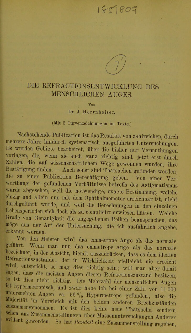 7. DIE REFRACTIONSENTWICKLÜNG DES MENSCHLICHEN AUGES. Von Dr. J. Herrnheiser. (Mit 5 Curvenzeichnungen im Texte.) Nachstehende Publication ist das Resultat von zahlreichen, durch mehrere Jahre hindurch systematisch ausgeführten Untersuchungen. Es wurden Gebiete bearbeitet, über die bisher nur Vermuthungen vorlagen, die, wenn sie auch ganz richtig sind, jetzt erst durch Zahlen, die auf wissenschaftlichem Wege gewonnen wurden ihre Bestätigung finden. — Auch sonst sind Thatsachen gefunden worden, die zu einer Publication Berechtigung geben. Von einer Ver- werfung der gefundenen Verhältnisse betreffs des Astigmatismus wurde abgesehen, weil die notwendige, exacte Bestimmung, welche einzig und allein nur mit dem Ophthalmometer erreichbar ist, nicht durchgeführt wurde, und weil die Berechnungen in den einzelnen Lebensperioden sich doch als zu complicirt erwiesen hätten. Welche Grade von Genauigkeit die angegebenen Reihen beanspruchen, das möge aus der Art der Untersuchung, die ich ausführlich angebe, erkannt werden. Von den Meisten wird das emmetrope Auge als das normale geführt. Wenn man nun das emmetrope Auge als das normale bezeichnet, in der Absicht, hiemit auszudrücken, dass es dem idealen Refractionszustande, der in Wirklichkeit vielleicht nie erreicht wird, entspricht, so mag dies richtig sein; will man aber damit sagen, dass die meisten Augen diesen Refractionszustand besitzen, so ist dies nicht richtig. Die Mehrzahl der menschlichen Augen lst hypermetropisch, und zwar habe ich bei einer Zahl von 11 000 untersuchten Augen ca. 56 % Hypermetrope gefunden, also die Majorität im Vergleich mit den beiden anderen Brechzuständen zusammengenommen. Es ist dies keine neue Thatsache, sondern schon aus Zusammenstellungen über Massenuntersuchungen Anderer evident geworden. So hat liandall eine Zusammenstellung gegeben