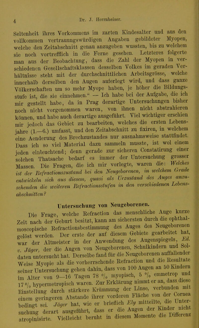 Seltenheit ihres Vorkommens im zarten Kindesalter und aus den vollkommen vertrauungswürdigen Angaben gebildeter Myopen, welche den Zeitabschnitt genau anzugeben wussten, bis zu welchem sie noch vortrefflich in die Ferne gesehen. Letzteres folgerte man aus der Beobachtung, dass die Zahl der Myopen in ver- schiedenen Gesellschaftsklassen desselben Volkes im geraden Ver- hältnisse steht mit der durchschnittlichen Arbeitsgrösse, welche innerhalb derselben den Augen auferlegt wird, und dass ganze Völkerschaften um so mehr Myope haben, je höher die Bildungs- stufe ist, die sie einnehmen. — Ich habe bei der Aufgabe, die ich mir gestellt habe, da in Prag derartige Untersuchungen bisher noch nicht vorgenommen waren, von ihnen nicht abstrahieren können, und habe auch derartige ausgeführt. Viel wichtiger erschien mir jedoch das Gebiet zu bearbeiten, welches die ersten Lebens- jahre (1.—6.) umfasst, und den Zeitabschnitt zu fixiren, in welchem eine Aenderung des Brechzustandes nur ausnahmsweise stattfindet. Dass ich so viel Material dazu sammeln musste, ist wol einem ieden einleuchtend; denn gerade zur sicheren Constatirung einer solchen Thatsache bedarf es immer der Untersuchung grosser Massen. Die Fragen, die ich mir vorlegte, waren die: Welches ist der Befractionsmstand bei den Neugeborenen, %n welchem Grade entwichein sich aus diesem, quasi als Urzustand des Auges anzu- sehenden die weiteren Befraäionsstufen in den verschiedenen Lebens- abschnitten? Untersuchung von Neugeborenen. Die Frage, welche Refraction das menschliche Auge kurze Zeit nach der Geburt besitzt, kann am sichersten durch die ophthal- moscopische Refractionsbestimmung des Auges des Neugeborenen gelöst werden. Der erste der auf diesem Gebiete gearbeitet hat, war der Altmeister in der Anwendung des Augenspiegels M. v. Jäger, der die Augen von Neugeborenen, Schulkindern und Sol- daten untersucht hat. Derselbe fand für die Neugeborenen auffallender Weise Myopie als die vorherrschende Refraction und die Resultate seiner Untersuchung gehen dahin, dass von 100 Augen an 50 Kindern im Alter von 9-16 Tagen 78 °/0 myopisch, 5 °/0 emmetrop und 17»/„ hypermetropisch waren. Zur Erklärung nimmt er an, dass diese Ein ellung durch stärkere Krümmung der Linse, verbunden mi einem geringeren Abstände ihrer vorderen Fläche von der Cornea »sei. Jäger hat, wie er brieflich Ely mitteilte, die Unter- suchung derart ausgebt, dass er die Augen der-Kinder• nich atropinisirte. Vielleicht beruht in diesem Momente die Differenz