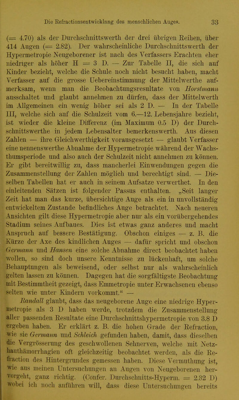 (= 4.70) als der Durchschnittswert]! der drei übrigen Reihen, über 414 Augen (= 2.82). Der wahrscheinliche Durchschnittswert!! der Hypermetropie Neugeborener ist nach des Verfassers Erachten eher niedriger als höher H = 3 D. — Zur Tabelle II, die sich auf Kinder bezieht, welche die Schule noch nicht besucht haben, macht Verfasser auf die grosse Uebereinstimmimg der Mittelwerthe auf- merksam, wenn man die Beobachtungsresultate von Horstmann ausschaltet und glaubt annehmen zu dürfen, dass der Mittelwerth im Allgemeinen ein wenig höher sei als 2 D. — Li der Tabelle III, welche sich auf die Schulzeit vom 6.—12. Lebensjahre bezieht, ist wieder die kleine Differenz (im Maximum 0.5 D) der Durch- schnitts werthe in jedem Lebensalter bemerkenswerth. Aus diesen Zahlen — ihre Gleichwertigkeit vorausgesetzt — glaubt Verfasser eine nennenswerthe Abnahme der Hypermetropie während der Wachs- thumsperiode und also auch der Schulzeit nicht annehmen zu können. Er gibt bereitwillig zu, dass mancherlei Einwendungen gegen die Zusammenstellung der Zahlen möglich und berechtigt sind. — Die- selben Tabellen hat er auch in seinem Aufsatze verwerthet, Li den einleitenden Sätzen ist folgender Passus enthalten. „Seit langer Zeit hat man das kurze, übersichtige Auge als ein in unvollständig entwickeltem Zustande befindliches Auge betrachtet. Nach neueren Ansichten gilt diese Hypermetropie aber nur als ein vorübergehendes Stadium seines Aufbaues. Dies ist etwas ganz anderes und macht Anspruch auf bessere Bestätigung. Obschon einiges — z. B. die Kürze der Axe des kindlichen Auges — dafür spricht und obschon Germann und Hansen eine solche Abnahme direct beobachtet haben wollen, so sind doch unsere Kenntnisse zu lückenhaft, um solche Behauptungen als beweisend, oder selbst nur als wahrscheinlich gelten lassen zu können. Dagegen hat die sorgfältigste Beobachtung mit Bestimmtheit gezeigt, dass Emmetropie unter Erwachsenen ebenso selten wie unter Kindern vorkommt. — Randall glaubt, dass das neugeborene Auge eine niedrige Hyper- metropie als 3 D haben werde, trotzdem die Zusammenstellung aller passenden Resultate eine Durchschnittshypermetropie von 3.8 D ergeben haben. Er erklärt z. B. die hohen Grade der Refraction, wie sie Germann und Schleich gefunden haben, damit, dass dieselben die Vergrösserung des geschwollenen Sehnerven, welche mit Netz- hauthämorrhagien oft gleichzeitig beobachtet werden, als die Re- fraction des Hintergrundes gemessen haben. Diese Vermuthung ist, wie aus meinen Untersuchungen an Augen von Neugeborenen her- vorgeht, ganz richtig. (Confer. Durchschnitts-Hyperm. = 2.32 D) wobei icli noch anführen will, dass diese Untersuchungen bereits