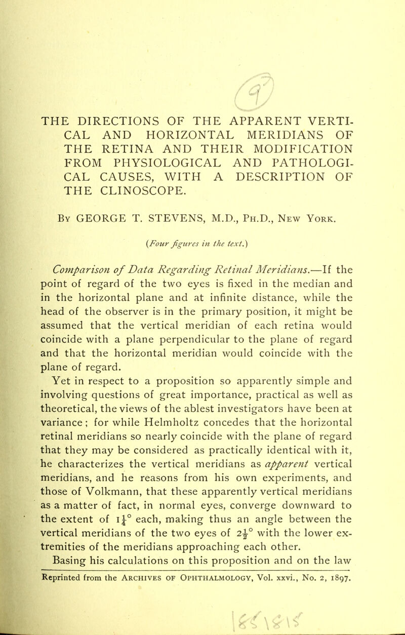 THE DIRECTIONS OF THE APPARENT VERTI- CAL AND HORIZONTAL MERIDIANS OF THE RETINA AND THEIR MODIFICATION FROM PHYSIOLOGICAL AND PATHOLOGI- CAL CAUSES, WITH A DESCRIPTION OF THE CLINOSCOPE. By GEORGE T. STEVENS, M.D., Ph.D., New York. Comparison of Data Regarding Retinal Meridians.—If the point of regard of the two eyes is fixed in the median and in the horizontal plane and at infinite distance, while the head of the observer is in the primary position, it might be assumed that the vertical meridian of each retina would coincide with a plane perpendicular to the plane of regard and that the horizontal meridian would coincide with the plane of regard. Yet in respect to a proposition so apparently simple and involving questions of great importance, practical as well as theoretical, the views of the ablest investigators have been at variance; for while Helmholtz concedes that the horizontal retinal meridians so nearly coincide with the plane of regard that they may be considered as practically identical with it, he characterizes the vertical meridians as apparent vertical meridians, and he reasons from his own experiments, and those of Volkmann, that these apparently vertical meridians as a matter of fact, in normal eyes, converge downward to the extent of ij° each, making thus an angle between the vertical meridians of the two eyes of 2\° with the lower ex- tremities of the meridians approaching each other. Basing his calculations on this proposition and on the law Reprinted from the Archives of Ophthalmology, Vol. xxvi., No. 2, 1897. {Four figures in the text.)