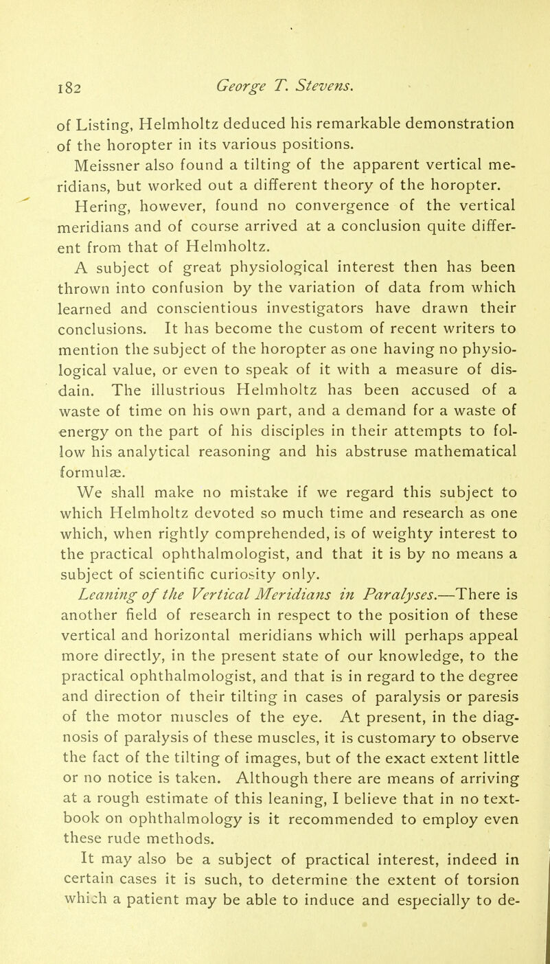 of Listing, Helmholtz deduced his remarkable demonstration of the horopter in its various positions. Meissner also found a tilting of the apparent vertical me- ridians, but worked out a different theory of the horopter. Hering, however, found no convergence of the vertical meridians and of course arrived at a conclusion quite differ- ent from that of Helmholtz. A subject of great physiological interest then has been thrown into confusion by the variation of data from which learned and conscientious investigators have drawn their conclusions. It has become the custom of recent writers to mention the subject of the horopter as one having no physio- logical value, or even to speak of it with a measure of dis- dain. The illustrious Helmholtz has been accused of a waste of time on his own part, and a demand for a waste of energy on the part of his disciples in their attempts to fol- low his analytical reasoning and his abstruse mathematical formulae. We shall make no mistake if we regard this subject to which Helmholtz devoted so much time and research as one which, when rightly comprehended, is of weighty interest to the practical ophthalmologist, and that it is by no means a subject of scientific curiosity only. Leaning of the Vertical Meridians in Paralyses.—There is another field of research in respect to the position of these vertical and horizontal meridians which will perhaps appeal more directly, in the present state of our knowledge, to the practical ophthalmologist, and that is in regard to the degree and direction of their tilting in cases of paralysis or paresis of the motor muscles of the eye. At present, in the diag- nosis of paralysis of these muscles, it is customary to observe the fact of the tilting of images, but of the exact extent little or no notice is taken. Although there are means of arriving at a rough estimate of this leaning, I believe that in no text- book on ophthalmology is it recommended to employ even these rude methods. It may also be a subject of practical interest, indeed in certain cases it is such, to determine the extent of torsion which a patient may be able to induce and especially to de-