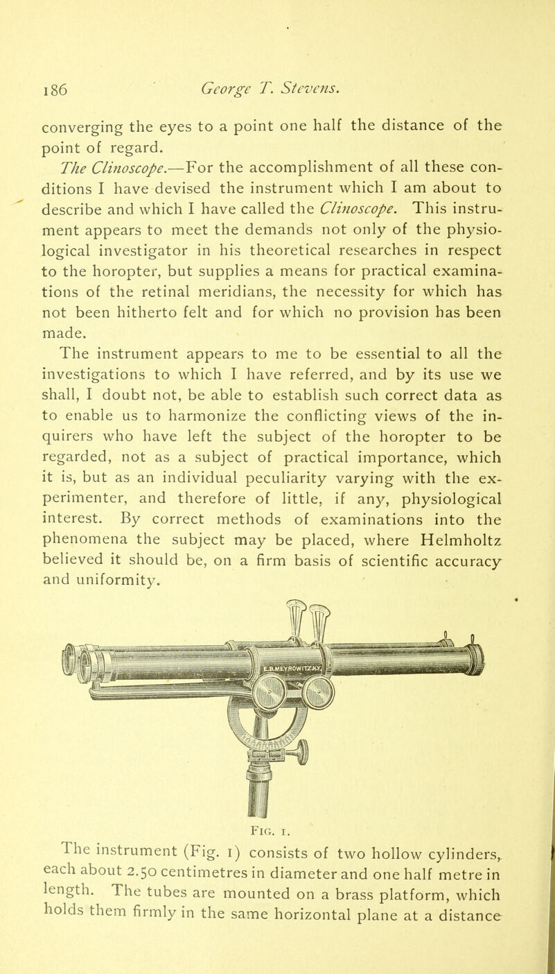 converging the eyes to a point one half the distance of the point of regard. The Clinoscope.—For the accomplishment of all these con- ditions I have devised the instrument which I am about to describe and which I have called the Clinoscope. This instru- ment appears to meet the demands not only of the physio- logical investigator in his theoretical researches in respect to the horopter, but supplies a means for practical examina- tions of the retinal meridians, the necessity for which has not been hitherto felt and for which no provision has been made. The instrument appears to me to be essential to all the investigations to which I have referred, and by its use we shall, I doubt not, be able to establish such correct data as to enable us to harmonize the conflicting views of the in- quirers who have left the subject of the horopter to be regarded, not as a subject of practical importance, which it is, but as an individual peculiarity varying with the ex- perimenter, and therefore of little, if any, physiological interest. By correct methods of examinations into the phenomena the subject may be placed, where Helmholtz believed it should be, on a firm basis of scientific accuracy and uniformity. Fig. r. The instrument (Fig. i) consists of two hollow cylinders, each about 2.50 centimetres in diameter and one half metre in length. The tubes are mounted on a brass platform, which holds them firmly in the same horizontal plane at a distance