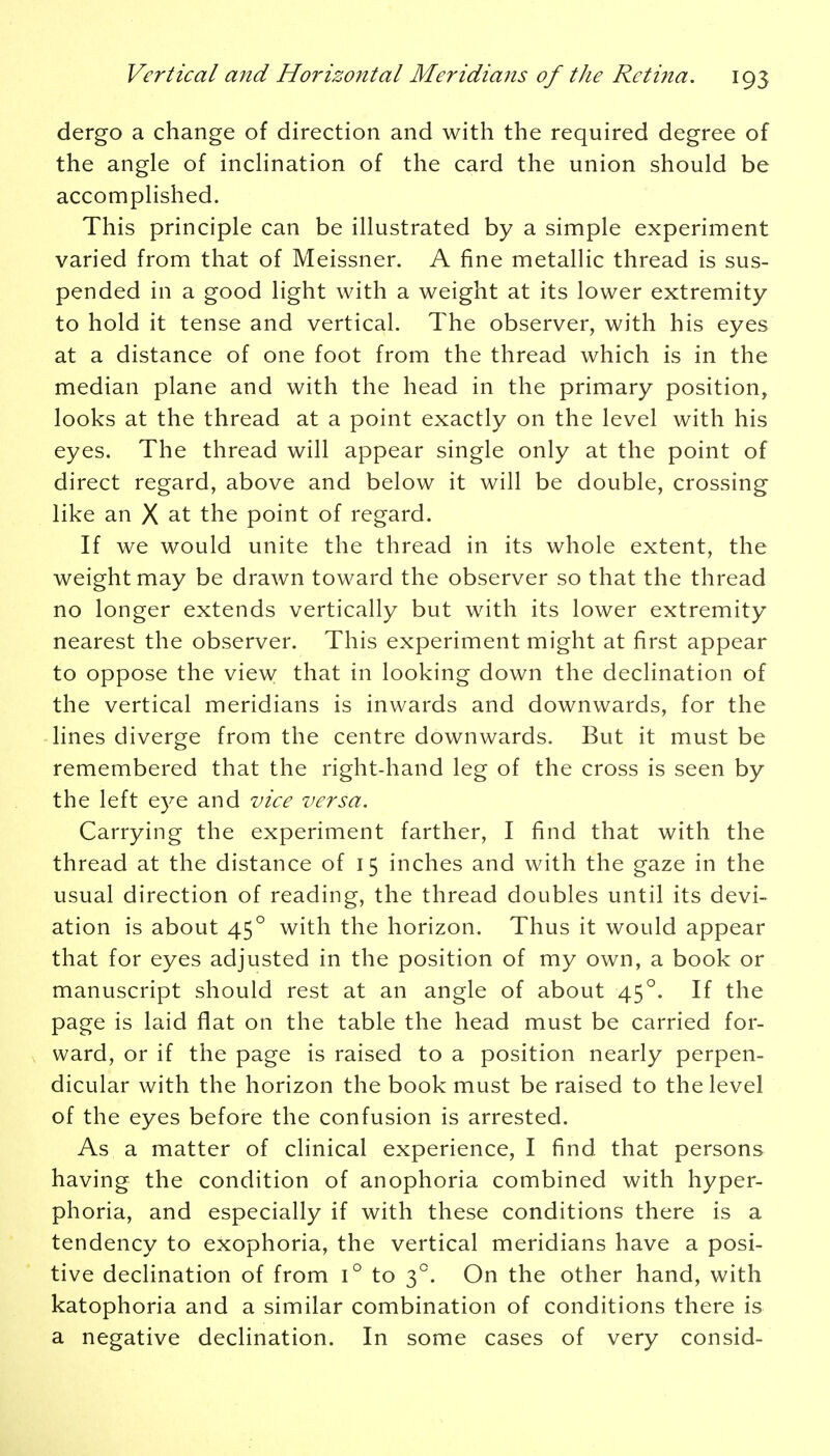 dergo a change of direction and with the required degree of the angle of inclination of the card the union should be accomplished. This principle can be illustrated by a simple experiment varied from that of Meissner. A fine metallic thread is sus- pended in a good light with a weight at its lower extremity to hold it tense and vertical. The observer, with his eyes at a distance of one foot from the thread which is in the median plane and with the head in the primary position, looks at the thread at a point exactly on the level with his eyes. The thread will appear single only at the point of direct regard, above and below it will be double, crossing like an X at the point of regard. If we would unite the thread in its whole extent, the weight may be drawn toward the observer so that the thread no longer extends vertically but with its lower extremity nearest the observer. This experiment might at first appear to oppose the view that in looking down the declination of the vertical meridians is inwards and downwards, for the lines diverge from the centre downwards. But it must be remembered that the right-hand leg of the cross is seen by the left eye and vice versa. Carrying the experiment farther, I find that with the thread at the distance of 15 inches and with the gaze in the usual direction of reading, the thread doubles until its devi- ation is about 450 with the horizon. Thus it would appear that for eyes adjusted in the position of my own, a book or manuscript should rest at an angle of about 450. If the page is laid flat on the table the head must be carried for- ward, or if the page is raised to a position nearly perpen- dicular with the horizon the book must be raised to the level of the eyes before the confusion is arrested. As a matter of clinical experience, I find, that persons having the condition of anophoria combined with hyper- phoria, and especially if with these conditions there is a tendency to exophoria, the vertical meridians have a posi- tive declination of from i° to 3°. On the other hand, with katophoria and a similar combination of conditions there is a negative declination. In some cases of very consid-