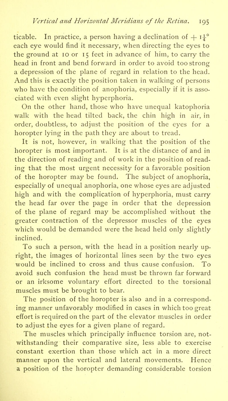 ticable. In practice, a person having a declination of -|- i^-0 each eye would find it necessary, when directing the eyes to the ground at 10 or 15 feet in advance of him, to carry the head in front and bend forward in order to avoid too strong a depression of the plane of regard in relation to the head. And this is exactly the position taken in walking of persons who have the condition of anophoria, especially if it is asso- ciated with even slight hyperphoria. On the other hand, those who have unequal katophoria walk with the head tilted back, the chin high in air, in order, doubtless, to adjust the position of the eyes for a horopter lying in the path they are about to tread. It is not, however, in walking that the position of the horopter is most important. It is at the distance of and in the direction of reading and of work in the position of read- ing that the most urgent necessity for a favorable position of the horopter may be found. The subject of anophoria, especially of unequal anophoria, one whose eyes are adjusted high and with the complication of hyperphoria, must carry the head far over the page in order that the depression of the plane of regard may be accomplished without the greater contraction of the depressor muscles of the eyes which would be demanded were the head held only slightly inclined. To such a person, with the head in a position nearly up- right, the images of horizontal lines seen by the two eyes would be inclined to cross and thus cause confusion. To avoid such confusion the head must be thrown far forward or an irksome voluntary effort directed to the torsional muscles must be brought to bear. The position of the horopter is also and in a correspond- ing manner unfavorably modified in cases in which too great effort is required on the part of the elevator muscles in order to adjust the eyes for a given plane of regard. The muscles which principally influence torsion are, not- withstanding their comparative size, less able to exercise constant exertion than those which act in a more direct manner upon the vertical and lateral movements. Hence a position of the horopter demanding considerable torsion