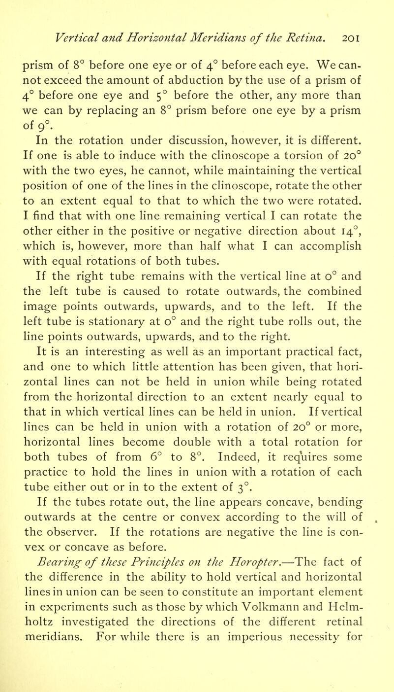 prism of 8° before one eye or of 40 before each eye. We can- not exceed the amount of abduction by the use of a prism of 40 before one eye and 50 before the other, any more than we can by replacing an 8° prism before one eye by a prism of 90. In the rotation under discussion, however, it is different. If one is able to induce with the clinoscope a torsion of 200 with the two eyes, he cannot, while maintaining the vertical position of one of the lines in the clinoscope, rotate the other to an extent equal to that to which the two were rotated. I find that with one line remaining vertical I can rotate the other either in the positive or negative direction about 140, which is, however, more than half what I can accomplish with equal rotations of both tubes. If the right tube remains with the vertical line at o° and the left tube is caused to rotate outwards, the combined image points outwards, upwards, and to the left. If the left tube is stationary at o° and the right tube rolls out, the line points outwards, upwards, and to the right. It is an interesting as well as an important practical fact, and one to which little attention has been given, that hori- zontal lines can not be held in union while being rotated from the horizontal direction to an extent nearly equal to that in which vertical lines can be held in union. If vertical lines can be held in union with a rotation of 200 or more, horizontal lines become double with a total rotation for both tubes of from 6° to 8°. Indeed, it requires some practice to hold the lines in union with a rotation of each tube either out or in to the extent of 30. If the tubes rotate out, the line appears concave, bending outwards at the centre or convex according to the will of the observer. If the rotations are negative the line is con- vex or concave as before. Bearing of these Principles on the Horopter.—The fact of the difference in the ability to hold vertical and horizontal lines in union can be seen to constitute an important element in experiments such as those by which Volkmann and Helm- holtz investigated the directions of the different retinal meridians. For while there is an imperious necessity for