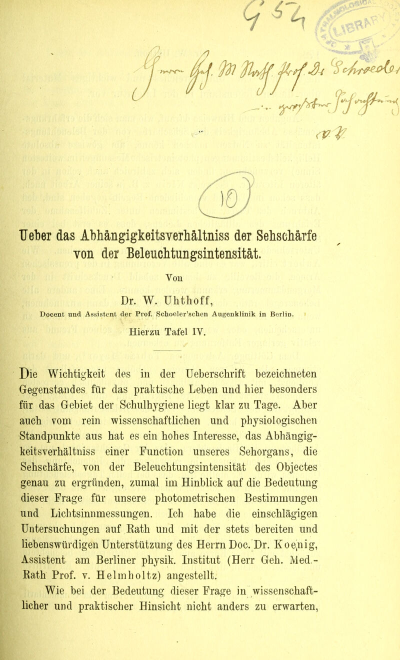 9^4 W% Heber das Abhängigkeitsverhältniss der Sehschärfe von der BeleicMungsintensität. Von Dr. W. ühthoff, Docent und Assistent der Prof. Schoeler'schen Augenklinik in Berlin. Hierzu Tafel IV. Die Wichtigkeit des in der Ueberschrift bezeichneten Gegenstandes für das praktische Leben und hier besonders für das Gebiet der Schulhygiene liegt klar zu Tage. Aber auch vom rein wissenschaftlichen und physiologischen Standpunkte aus hat es ein hohes Interesse, das Abhängig- keitsverhältniss einer Function unseres Sehorgans, die Sehschärfe, von der Beleuchtungsintensität des Objectes genau zu ergründen, zumal im Hinblick auf die Bedeutung dieser Frage für unsere photometrischen Bestimmungen und Lichtsinnmessungen. Ich habe die einschlägigen Untersuchungen auf Rath und mit der stets bereiten und liebenswürdigen Unterstützung des Herrn Doc. Dr. Koejiig, Assistent am Berliner physik. Institut (Herr Geh. Med- Rath Prof. v. Helmholtz) angestellt. Wie bei der Bedeutung dieser Frage in wissenschaft- licher und praktischer Hinsicht nicht anders zu erwarten,