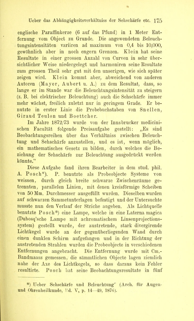 englische Paraffinkerze (6 auf das Pfund) in 1 Meter Ent- fernung vom Object zu Grunde. Die angewendeten Beleuch- tungsintensitäten variiren ad maximum von 0,4 bis 10,000, gewöhnlich aber in noch engern Grenzen. Klein hat seine Resultate in einer grossen Anzahl von Curven in sehr über- sichtlicher Weise niedergelegt und harmoniren seine Resultate zum grossen Theil sehr gut mit den unserigen, wie sich später zeigen wird. Klein kommt aber, abweichend von anderen Autoren (Mayer, Aubert u. A.) zu dem Resultat, dass, so lange er im Stande war die Beleuchtungsintensität zu steigern (z. B. bei elektrischer Beleuchtung) auch die Sehschärfe immer mehr wächst, freilich zuletzt nur in geringem Grade. Er be- nutzte in erster Linie die Probebuchstaben von Sneilen, Giraud Teulon und Boettcher. Im Jahre 1872/73 wurde von der Innsbrucker medicini- schen Facultät folgende Preisaufgabe gestellt: „Es sind Beobachtungsreihen über das Verhältniss zwischen Beleuch- tung und Sehschärfe anzustellen, und es ist, wenn möglich, ein mathematisches Gesetz zu bilden, durch welches die Be- ziehung der Sehschärfe zur Beleuchtung ausgedrückt werden könnte.1' Diese Aufgabe fand ihren Bearbeiter in dem stud. phil. A. Posch*). P. benutzte als Probeobjecte Systeme von weissen, durch gleich breite schwarze Zwischenräume ge- trennten, parallelen Linien, mit denen kreisförmige Scheiben von 50 Mm. Durchmesser ausgefüllt wurden. Dieselben wurden auf schwarzen Sammetunterlagen befestigt und der Untersuchte musste nun den Verlauf der Striche angeben. Als Lichtquelle benutzte Posch*) eine Lampe, welche in eine Laterna magica (Dubosq'sche Lampe mit achromatischem Linsenprojections- system) gestellt wurde, der austretende, stark divergirende Lichtkegel wurde an der gegenüberliegenden Wand durch einen dunklen Schirm aufgefangen und in der Richtung der austretenden Strahlen wurden die Probeobjecte in verschiedenen Entfernungen angebracht. Die Entfernung wurde mit Cm.- Bandmaass gemessen, die sämmtlichen Objecte lagen ziemlich nahe der Axe des Lichtkegels, so dass daraus kein Fehler resultirte. Posch hat seine Beobachtungsresultate in fünf *) Ueber Sehschärfe und Beleuchtung (Arch. für Augen- und Ohrenheilkunde, Bd. V, p. 14—49, 1870).