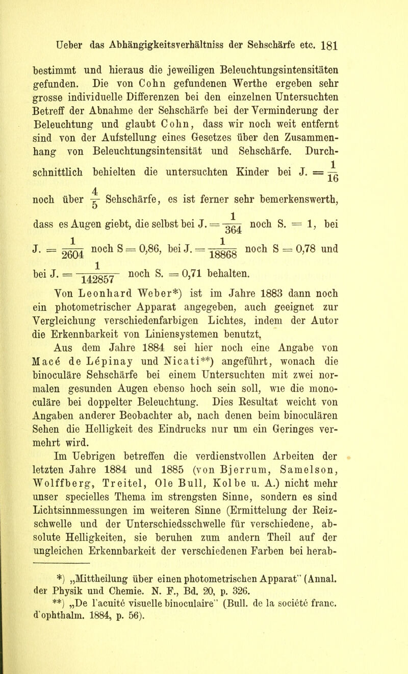 bestimmt und hieraus die jeweiligen Beleuchtungsintensitäten gefunden. Die von Cohn gefundenen Werthe ergeben sehr grosse individuelle Differenzen bei den einzelnen Untersuchten Betreff der Abnahme der Sehschärfe bei der Verminderung der Beleuchtung und glaubt Cohn, dass wir noch weit entfernt sind von der Aufstellung eines Gesetzes über den Zusammen- hang von Beleuchtungsintensität und Sehschärfe. Durch- schnittlich behielten die untersuchten Kinder bei J. = — lo 4 noch über Sehschärfe, es ist ferner sehr bemerkenswerth, dass es Augen giebt, die selbst bei J. == -^g noch S. = 1 > bei J. = noch S — 0,86, bei J. = nocü S = 0,78 und bei J. = ^42857 nocü ^ = ^,71 behalten. Von Leonhard Weber*) ist im Jahre 1883 dann noch ein photometrischer Apparat angegeben, auch geeignet zur Vergleichung verschiedenfarbigen Lichtes, indem der Autor die Erkennbarkeit von Liniensystemen benutzt. Aus dem Jahre 1884 sei hier noch eine Angabe von Mace de Lepinay und Nicati**) angeführt, wonach die binoculäre Sehschärfe bei einem Untersuchten mit zwei nor- malen gesunden Augen ebenso hoch sein soll, wie die mono- culäre bei doppelter Beleuchtung. Dies Resultat weicht von Angaben anderer Beobachter ab, nach denen beim binoculären Sehen die Helligkeit des Eindrucks nur um ein Geringes ver- mehrt wird. Im Uebrigen betreffen die verdienstvollen Arbeiten der letzten Jahre 1884 und 1885 (von Bjerrum, Samelson, Wolffberg, Treitel, Ole Bull, Kolbe u. A.) nicht mehr unser specielles Thema im strengsten Sinne, sondern es sind Lichtsinnmessungen im weiteren Sinne (Ermittelung der Reiz- schwelle und der Unterschiedsschwelle für verschiedene, ab- solute Helligkeiten, sie beruhen zum andern Theil auf der ungleichen Erkennbarkeit der verschiedenen Farben bei herab- *) „Mittheilung über einen photometrischen Apparat (Annal. der Physik und Chemie. N. F., Bd. 20, p. 326. **) „De Tacuite visuelle binoculaire (Bull, de la societe franc. d'ophthalm. 1884, p. 56).