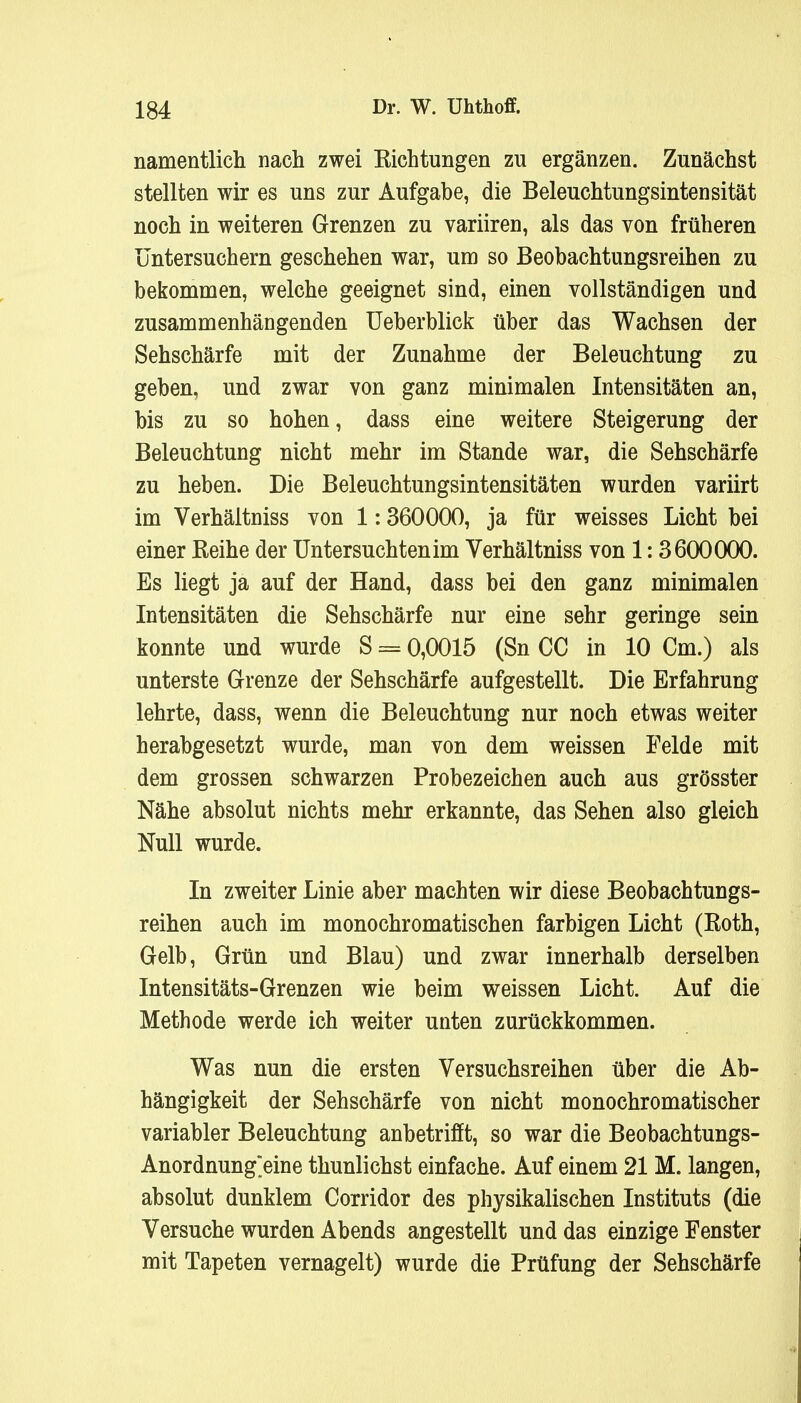 namentlich nach zwei Eichtungen zu ergänzen. Zunächst stellten wir es uns zur Aufgabe, die Beleuchtungsintensität noch in weiteren Grenzen zu variiren, als das von früheren üntersuchern geschehen war, um so Beobachtungsreihen zu bekommen, welche geeignet sind, einen vollständigen und zusammenhängenden Ueberblick über das Wachsen der Sehschärfe mit der Zunahme der Beleuchtung zu geben, und zwar von ganz minimalen Intensitäten an, bis zu so hohen, dass eine weitere Steigerung der Beleuchtung nicht mehr im Stande war, die Sehschärfe zu heben. Die Beleuchtungsintensitäten wurden variirt im Verhältniss von 1:360000, ja für weisses Licht bei einer Reihe der Untersuchten im Verhältniss von 1:3600000. Es liegt ja auf der Hand, dass bei den ganz minimalen Intensitäten die Sehschärfe nur eine sehr geringe sein konnte und wurde S = 0,0015 (Sn CC in 10 Cm.) als unterste Grenze der Sehschärfe aufgestellt. Die Erfahrung lehrte, dass, wenn die Beleuchtung nur noch etwas weiter herabgesetzt wurde, man von dem weissen Felde mit dem grossen schwarzen Probezeichen auch aus grösster Nähe absolut nichts mehr erkannte, das Sehen also gleich Null wurde. In zweiter Linie aber machten wir diese Beobachtungs- reihen auch im monochromatischen farbigen Licht (Roth, Gelb, Grün und Blau) und zwar innerhalb derselben Intensitäts-Grenzen wie beim weissen Licht. Auf die Methode werde ich weiter unten zurückkommen. Was nun die ersten Versuchsreihen über die Ab- hängigkeit der Sehschärfe von nicht monochromatischer variabler Beleuchtung anbetrifft, so war die Beobachtungs- Anordnung>ine thunlichst einfache. Auf einem 21 M. langen, absolut dunklem Corridor des physikalischen Instituts (die Versuche wurden Abends angestellt und das einzige Fenster mit Tapeten vernagelt) wurde die Prüfung der Sehschärfe
