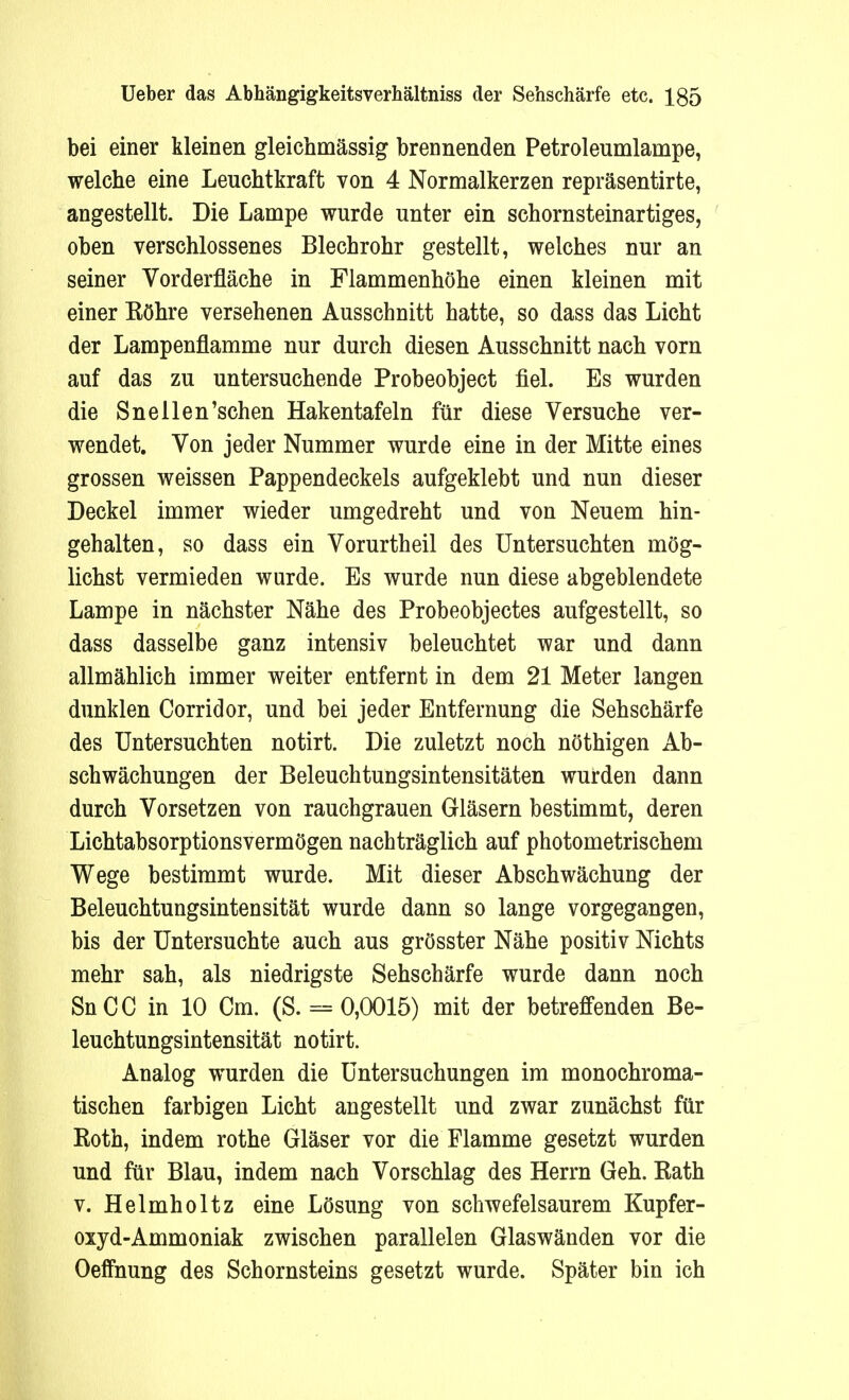 bei einer kleinen gleichmässig brennenden Petroleumlampe, welche eine Leuchtkraft von 4 Normalkerzen repräsentirte, angestellt. Die Lampe wurde unter ein schornsteinartiges, oben verschlossenes Blechrohr gestellt, welches nur an seiner Vorderfläche in Flammenhöhe einen kleinen mit einer Eöhre versehenen Ausschnitt hatte, so dass das Licht der Lampenflamme nur durch diesen Ausschnitt nach vorn auf das zu untersuchende Probeobject fiel. Es wurden die Snellen'schen Hakentafeln für diese Versuche ver- wendet. Von jeder Nummer wurde eine in der Mitte eines grossen weissen Pappendeckels aufgeklebt und nun dieser Deckel immer wieder umgedreht und von Neuem hin- gehalten, so dass ein Vorurtheil des Untersuchten mög- lichst vermieden wurde. Es wurde nun diese abgeblendete Lampe in nächster Nähe des Probeobjectes aufgestellt, so dass dasselbe ganz intensiv beleuchtet war und dann allmählich immer weiter entfernt in dem 21 Meter langen dunklen Corridor, und bei jeder Entfernung die Sehschärfe des Untersuchten notirt. Die zuletzt noch nöthigen Ab- schwächungen der Beleuchtungsintensitäten wurden dann durch Vorsetzen von rauchgrauen Gläsern bestimmt, deren Lichtabsorptionsvermögen nachträglich auf photometrischem Wege bestimmt wurde. Mit dieser Abschwächung der Beleuchtungsintensität wurde dann so lange vorgegangen, bis der Untersuchte auch aus grösster Nähe positiv Nichts mehr sah, als niedrigste Sehschärfe wurde dann noch SnCC in 10 Cm. (S. = 0,0015) mit der betreffenden Be- leuchtungsintensität notirt. Analog wurden die Untersuchungen im monochroma- tischen farbigen Licht angestellt und zwar zunächst für Eoth, indem rothe Gläser vor die Flamme gesetzt wurden und für Blau, indem nach Vorschlag des Herrn Geh. Kath v. Helmholtz eine Lösung von schwefelsaurem Kupfer- oxyd-Ammoniak zwischen parallelen Glaswänden vor die Oeffnung des Schornsteins gesetzt wurde. Später bin ich