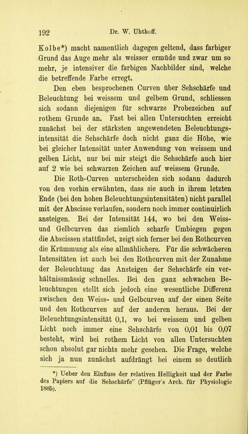 Kolbe*) macht namentlich dagegen geltend, dass farbiger Grund das Auge mehr als weisser ermüde und zwar um so mehr, je intensiver die farbigen Nachbilder sind, welche die betreffende Farbe erregt. Den eben besprochenen Curven über Sehschärfe und Beleuchtung bei weissem und gelbem Grund, schliessen sich sodann diejenigen für schwarze Probezeichen auf rothem Grunde an. Fast bei allen Untersuchten erreicht zunächst bei der stärksten angewendeten Beleuchtungs- intensität die Sehschärfe doch nicht ganz die Höhe, wie bei gleicher Intensität unter Anwendung von weissem und gelben Licht, nur bei mir steigt die Sehschärfe auch hier auf 2 wie bei schwarzen Zeichen auf weissem Grunde. Die Roth-Curven unterscheiden sich sodann dadurch von den vorhin erwähnten, dass sie auch in ihrem letzten Ende (bei den hohen Beleuchtungsintensitäten) nicht parallel mit der Abscisse verlaufen, sondern noch immer continuirlich ansteigen. Bei der Intensität 144, wo bei den Weiss- und Gelbcurven das ziemlich scharfe Umbiegen gegen die Abscissen stattfindet, zeigt sich ferner bei den Rothcurven die Krümmung als eine allmählichere. Für die schwächeren Intensitäten ist auch bei den Rothcurven mit der Zunahme der Beleuchtung das Ansteigen der Sehschärfe ein ver- hältnissmässig schnelles. Bei den ganz schwachen Be- leuchtungen stellt sich jedoch eine wesentliche Differenz zwischen den Weiss- und Gelbcurven auf der einen Seite und den Rothcurven auf der anderen heraus. Bei der Beleuchtungsintensität 0,1, wo bei weissem und gelben Licht noch immer eine Sehschärfe von 0,01 bis 0,07 besteht, wird bei rothem Licht von allen Untersuchten schon absolut gar nichts mehr gesehen. Die Frage, welche sich ja nun zunächst aufdrängt bei einem so deutlich *) Ueber den Einfluss der relativen Helligkeit und der Farbe des Papiers auf die Sehschärfe1' (Pflüger's Arch. für Physiologie 1885).