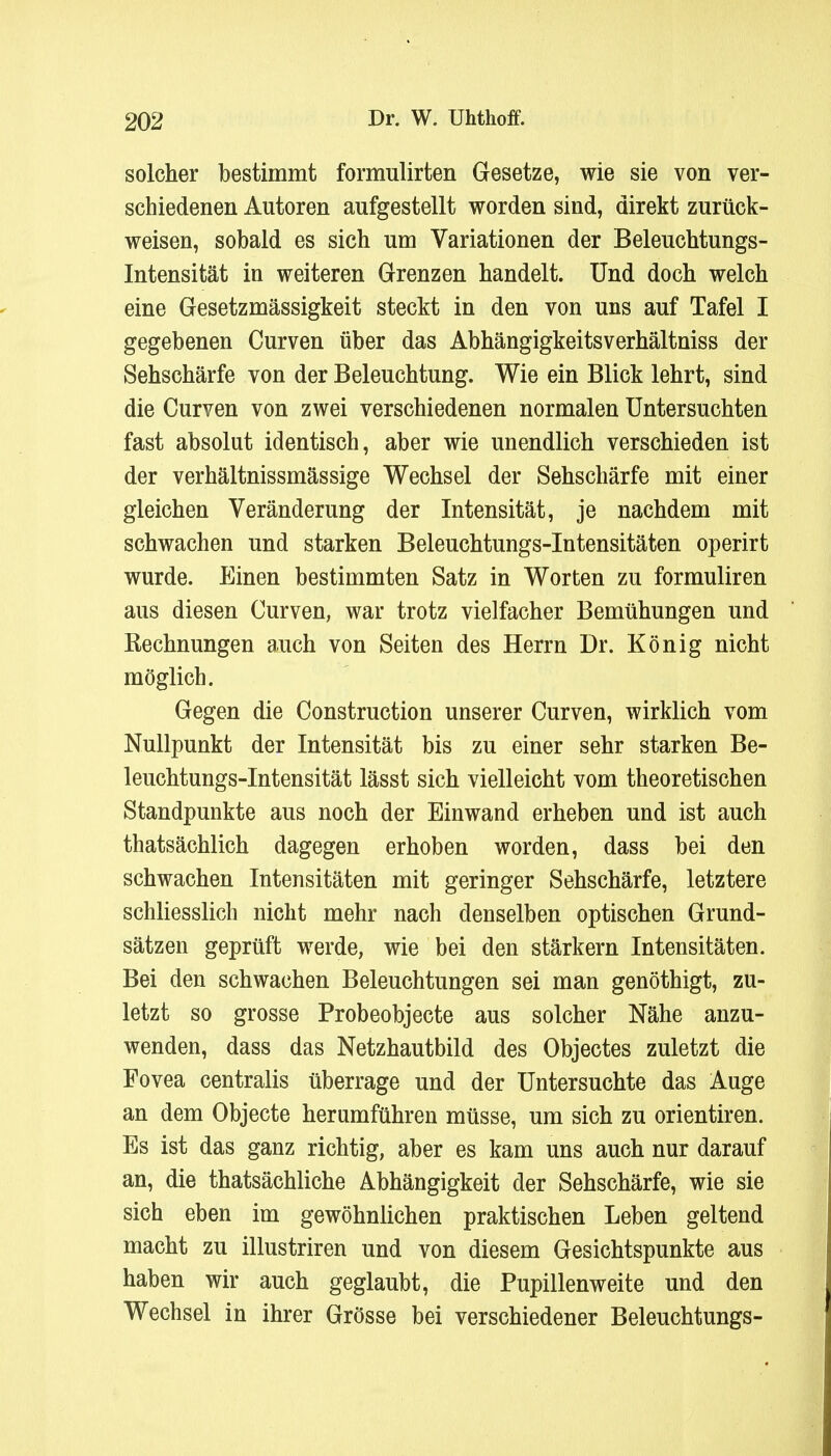 solcher bestimmt formulirten Gesetze, wie sie von ver- schiedenen Autoren aufgestellt worden sind, direkt zurück- weisen, sobald es sich um Variationen der Beleuchtungs- Intensität in weiteren Grenzen handelt. Und doch welch eine Gesetzmässigkeit steckt in den von uns auf Tafel I gegebenen Curven über das Abhängigkeitsverhältniss der Sehschärfe von der Beleuchtung. Wie ein Blick lehrt, sind die Curven von zwei verschiedenen normalen Untersuchten fast absolut identisch, aber wie unendlich verschieden ist der verhältnissmässige Wechsel der Sehschärfe mit einer gleichen Veränderung der Intensität, je nachdem mit schwachen und starken Beleuchtungs-Intensitäten operirt wurde. Einen bestimmten Satz in Worten zu formuliren aus diesen Curven, war trotz vielfacher Bemühungen und Rechnungen auch von Seiten des Herrn Dr. König nicht möglich. Gegen die Construction unserer Curven, wirklich vom Nullpunkt der Intensität bis zu einer sehr starken Be- leuchtungs-Intensität lässt sich vielleicht vom theoretischen Standpunkte aus noch der Einwand erheben und ist auch thatsächlich dagegen erhoben worden, dass bei den schwachen Intensitäten mit geringer Sehschärfe, letztere schliesslich nicht mehr nach denselben optischen Grund- sätzen geprüft werde, wie bei den stärkern Intensitäten. Bei den schwachen Beleuchtungen sei man genöthigt, zu- letzt so grosse Probeobjecte aus solcher Nähe anzu- wenden, dass das Netzhautbild des Objectes zuletzt die Fovea centralis überrage und der Untersuchte das Auge an dem Objecte herumführen müsse, um sich zu orientiren. Es ist das ganz richtig, aber es kam uns auch nur darauf an, die thatsächliche Abhängigkeit der Sehschärfe, wie sie sich eben im gewöhnlichen praktischen Leben geltend macht zu illustriren und von diesem Gesichtspunkte aus haben wir auch geglaubt, die Pupillenweite und den Wechsel in ihrer Grösse bei verschiedener Beleuchtungs-