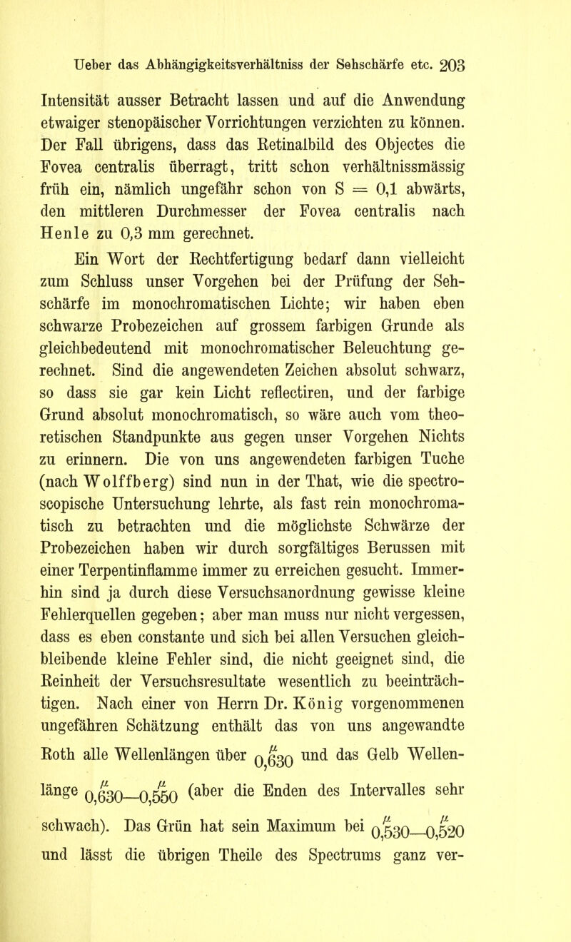 Intensität ausser Betracht lassen und auf die Anwendung etwaiger stenopäischer Vorrichtungen verzichten zu können. Der Fall übrigens, dass das Eetinaibild des Objectes die Fovea centralis überragt, tritt schon verhältnissmässig früh ein, nämlich ungefähr schon von S = 0,1 abwärts, den mittleren Durchmesser der Fovea centralis nach Henle zu 0,3 mm gerechnet. Ein Wort der Kechtfertigung bedarf dann vielleicht zum Schluss unser Vorgehen bei der Prüfung der Seh- schärfe im monochromatischen Lichte; wir haben eben schwarze Probezeichen auf grossem farbigen Grunde als gleichbedeutend mit monochromatischer Beleuchtung ge- rechnet. Sind die angewendeten Zeichen absolut schwarz, so dass sie gar kein Licht reflectiren, und der farbige Grund absolut monochromatisch, so wäre auch vom theo- retischen Standpunkte aus gegen unser Vorgehen Nichts zu erinnern. Die von uns angewendeten farbigen Tuche (nach Wolffberg) sind nun in der That, wie die spectro- scopische Untersuchung lehrte, als fast rein monochroma- tisch zu betrachten und die möglichste Schwärze der Probezeichen haben wir durch sorgfältiges Berussen mit einer Terpentinflamme immer zu erreichen gesucht. Immer- hin sind ja durch diese Versuchsanordnung gewisse kleine Fehlerquellen gegeben; aber man muss nur nicht vergessen, dass es eben constante und sich bei allen Versuchen gleich- bleibende kleine Fehler sind, die nicht geeignet sind, die Reinheit der Versuchsresultate wesentlich zu beeinträch- tigen. Nach einer von Herrn Dr. König vorgenommenen ungefähren Schätzung enthält das von uns angewandte Roth alle Wellenlängen über q q^q und das Gelb Wellen- länge 0,630—0 550 (a^er ^e Enden ^es Intervalles sehr schwach). Das Grün hat sein Maximum bei 0530 0,520 und lässt die übrigen Theile des Spectrums ganz ver-