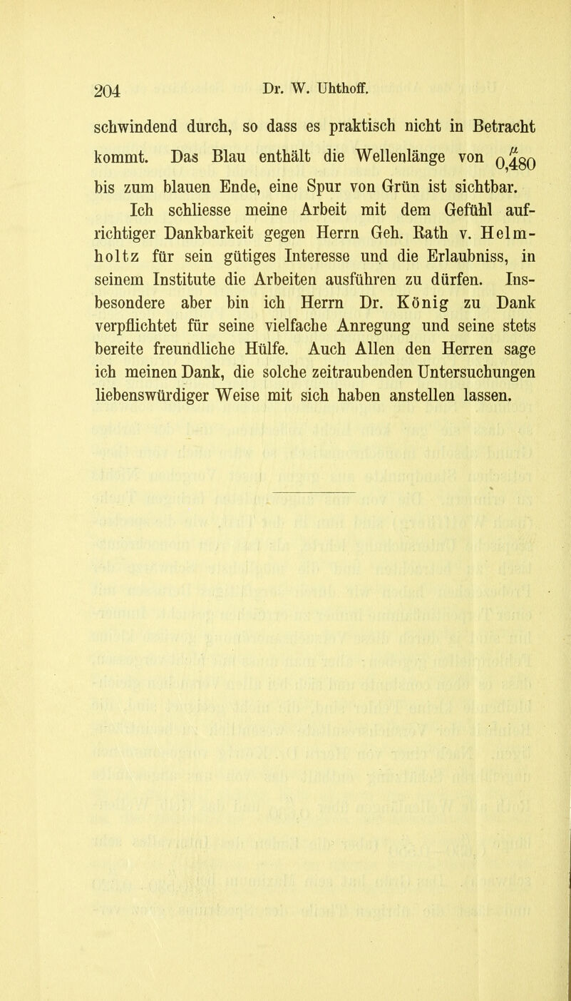 schwindend durch, so dass es praktisch nicht in Betracht kommt. Das Blau enthält die Wellenlänge von Q480 bis zum blauen Ende, eine Spur von Grün ist sichtbar. Ich schliesse meine Arbeit mit dem Gefühl auf- richtiger Dankbarkeit gegen Herrn Geh. Rath v. Helm- holtz für sein gütiges Interesse und die Erlaubniss, in seinem Institute die Arbeiten ausführen zu dürfen. Ins- besondere aber bin ich Herrn Dr. König zu Dank verpflichtet für seine vielfache Anregung und seine stets bereite freundliche Hülfe. Auch Allen den Herren sage ich meinen Dank, die solche zeitraubenden Untersuchungen liebenswürdiger Weise mit sich haben anstellen lassen.