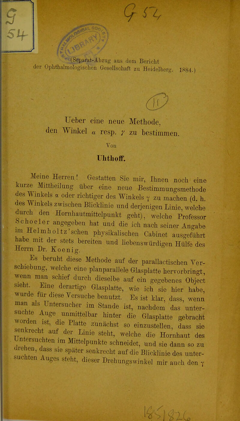 51f .(Separat-Abzug aus dem Bericht der Ophthalmologischen Gesellschaft zu Heidelber»-. Ifä84.) lieber eine neue Methode, den Winkel « resp. y zu bestimmen. Voa TJlitliofF. Meine Herren! Gestatten Sie mir, Ihnen noch eine kurze Mittheilang über eine neue Bestimmungsmethode des Winkels a oder richtiger des Winkels y zu machen (d. h des Winkels zwischen Blicklinie und derjenigen Linie, welche durch den Hornhautmittelpunkt geht), welche Professor bchoeler angegeben hat und die ich nach seiner Angabe im Helmholtz'schen physikalischen Cabinet ausgeführt ^abe mit der stets bereiten und Hebenswürdigen Hülfe des Herrn Dr. Koenig. Es beruht diese Methode auf der parallactischen Ver- schiebung, welche eine planparallele Glasplatte hervorbringt, wenn man schief durch dieselbe auf ein gegebenes Object sieht. Eine derartige Glasplatte, wie ich sie hier habe, wurde für diese Yersuche benutzt. Es ist klar, dass, wenn man als Untersucher im Stande ist, nachdem das unter- suchte Auge unmittelbar hinter die Glasplatte gebracht worden ist, die Platte zunächst so einzustellen, dass sie senkrecht auf der Linie steht, welche die Hornhaut des Untersuchten im Mittelpunkte schneidet, und sie dann so zu drehen, dass sie später senkrecht auf die Biicklinie des unter- suchten Auges steht, dieser Drehungswinkel mir auch den y