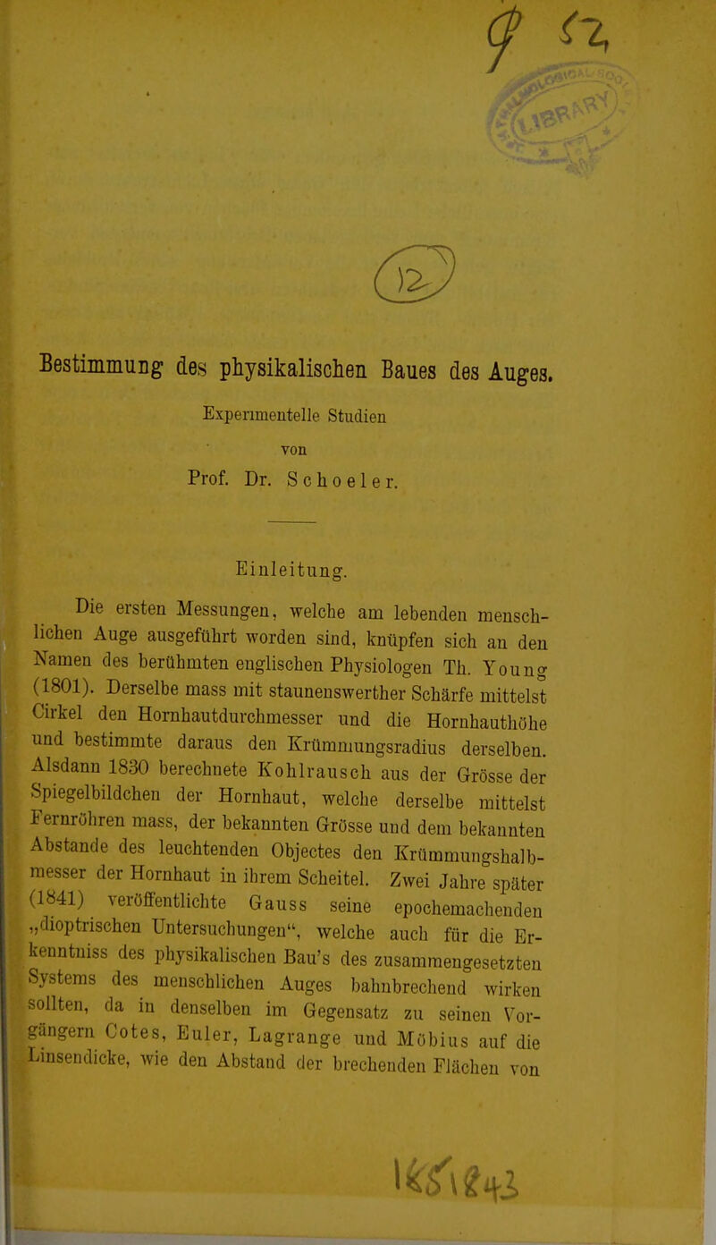 9 th Bestimmung des physikalischen Baues des Auges. Experimentelle Studien von Prof. Dr. Schoeler. Einleitung. Die ersten Messungen, welche am lebenden mensch- lichen Auge ausgeführt worden sind, knüpfen sich an den Namen des berühmten englischen Physiologen Th. Young (1801). Derselbe mass mit staunenswerter Schärfe mittelst Cirkel den Hornhautdurchmesser und die Hornhauthöhe und bestimmte daraus den Krümmungsradius derselben. Alsdann 1830 berechnete Kohlrausch aus der Grösse der Spiegelbildchen der Hornhaut, welche derselbe mittelst Fernröhren mass, der bekannten Grösse und dem bekannten Abstände des leuchtenden Objectes den Krümmungshalb- messer der Hornhaut in ihrem Scheitel. Zwei Jahre später (1841) veröffentlichte Gauss seine epochemachenden „dioptrischen Untersuchungen, welche auch für die Er- kenntuiss des physikalischen Bau's des zusammengesetzten Systems des menschlichen Auges bahnbrechend wirken sollten, da in denselben im Gegensatz zu seinen Vor- gängern Cotes, Euler, Lagrange und Möbius auf die Linsendicke, wie den Abstand der brechenden Flächen von