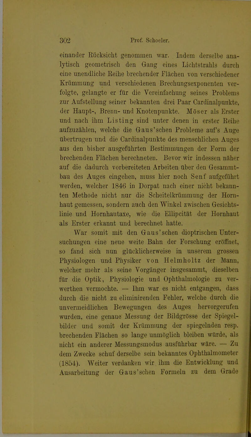 einander Rücksicht genommen war. Indem derselbe ana- lytisch geometrisch den Gang eines Lichtstrahls durch eine unendliche Reihe brechender Flächen von verschiedener Krümmung und verschiedenen Brechungsexponenten ver- folgte, gelangte er für die Vereinfachung seines Problems zur Aufstellung seiner bekannten drei Paar Cardinalpunkte, der Haupt-, Brenn- und Knotenpunkte. Müser als Erster und nach ihm Listing sind unter denen in erster Reihe aufzuzählen, welche die Gaus'sehen Probleme auf's Auge übertrugen und die Cardinalpunkte des menschlichen Auges aus den bisher ausgeführten Bestimmungen der Form der brechenden Flächen berechneten. Bevor wir indessen näher auf die dadurch vorbereiteten Arbeiten über den Gesammt- bau des Auges eingehen, muss hier noch Senf aufgeführt werden, welcher 1846 in Dorpat nach einer nicht bekann- ten Methode nicht nur die Scheitelkrümmung der Horn- haut gemessen, sondern auch den Winkel zwischen Gesichts- linie und Hornhautaxe, wie die Ellipcität der Hornhaut als Erster erkannt und berechnet hatte. War somit mit den Gaus'sehen dioptrischen Unter- suchungen eine neue weite Bahn der Forschung eröffnet, so fand sich nun glücklicherweise in unserem grossen Physiologen und Physiker von Helmholtz der j\lann, welcher mehr als seine Vorgänger insgesammt, dieselben für die Optik, Physiologie und Ophthalmologie zu ver- werthen vermochte. — Ihm war es nicht entgangen, dass durch die nicht zu eliminirenden Fehler, welche durch die unvermeidlichen Bewegungen des Auges hervorgerufen wurden, eine genaue Messung der Bildgrösse der Spiegel- bilder und somit der Krümmung der spiegelnden resp. brechenden Flächen so lange unmöglich bleiben würde, als nicht ein anderer Messungsmodus ausführbar wäre. — Zu dem Zwecke schuf derselbe sein bekanntes Ophthalmometer (1854). Weiter verdanken wir ihm die Entwicklung und Ausarbeitung der Gaus'schen Formeln zu dem Grade