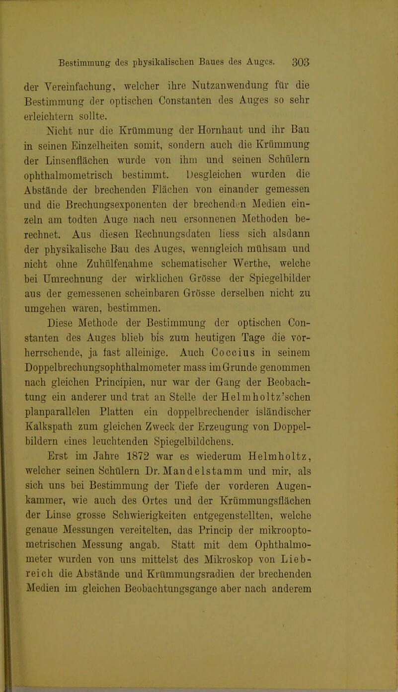 der Vereinfachung, welcher ihre Nutzanwendung für die Bestimmung der optischen Constanten des Auges so sehr erleichtern sollte. Nicht nur die Krümmung der Hornhaut und ihr Bau in seinen Einzelheiten somit, sondern auch die Krümmung der Linsenflächen wurde von ihm und seinen Schülern ophthalmometrisch bestimmt. Desgleichen wurden die Abstände der brechenden Flächen von einander gemessen und die Brechungsexponenten der brechenden Medien ein- zeln am todten Auge nach neu ersonnenen Methoden be- rechnet. Aus diesen Rechnungsdaten liess sich alsdann der physikalische Bau des Auges, wenngleich mühsam und nicht ohne Zuhülfenahme schematischer Werthe, welche bei Umrechnung der wirklichen Grösse der Spiegelbilder aus der gemessenen scheinbaren Grösse derselben nicht zu umgehen waren, bestimmen. Diese Methode der Bestimmung der optischen Con- stanten des Auges blieb bis zum heutigen Tage die vor- herrschende, ja fast alleinige. Auch Coccius in seinem Doppelbrechungsophthalmometer mass im Grunde genommen nach gleichen Principien, nur war der Gang der Beobach- tung ein anderer und trat anstelle der Helmholtz'schen planparallelen Platten ein doppelbrechender isländischer Kalkspath zum gleichen Zweck der Erzeugung von Doppel- bildern eines leuchtenden Spiegelbildchens. Erst im Jahre 1872 war es wiederum Helmholtz, welcher seinen Schülern Dr. Mandelstamm und mir, als sich uns bei Bestimmung der Tiefe der vorderen Augen- kammer, wie auch des Ortes und der Kriimmungsflächen der Linse grosse Schwierigkeiten entgegenstellten, welche genaue Messungen vereitelten, das Princip der mikroopto- metrischen Messung angab. Statt mit dem Ophthalmo- meter wurden von uns mittelst des Mikroskop von Lieb- reich die Abstände und Krümmungsradien derbrechenden Medien im gleichen Beobachtungsgange aber nach anderem