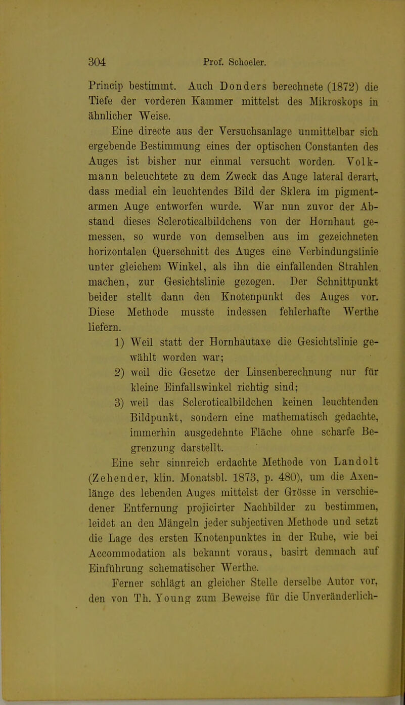 Princip bestimmt. Auch Donders berechnete (1872) die Tiefe der vorderen Kammer mittelst des Mikroskops in ähnlicher Weise. Eine directe aus der Versuchsanlage unmittelbar sich ergebende Bestimmung eines der optischen Constanten des Auges ist bisber nur einmal versucht worden. Volk- mann beleuchtete zu dem Zweck das Auge lateral derart, dass medial ein leuchtendes Bild der Sklera im pigment- armen Auge entworfen wurde. War nun zuvor der Ab- stand dieses Scleroticalbildchens von der Hornhaut ge- messen, so wurde von demselben aus im gezeichneten horizontalen Querschnitt des Auges eine Verbindungslinie unter gleichem Winkel, als ihn die einfallenden Strahlen machen, zur Gesichtslinie gezogen. Der Schnittpunkt beider stellt dann den Knotenpunkt des Auges vor. Diese Methode musste indessen fehlerhafte Werthe liefern. 1) Weil statt der Hornhautaxe die Gesicbtslinie ge- wählt worden war; 2) weil die Gesetze der Liusenberechnung nur für kleine Einfallswinkel richtig sind; 3) weil das Scleroticalbildchen keinen leuchtenden Bildpunkt, sondern eine mathematisch gedachte, immerhin ausgedehnte Fläche ohne scharfe Be- grenzung darstellt. Eine sehr sinnreich erdachte Methode von Landolt (Zehender, klin. Monatsbl. 1873, p. 480), um die Axen- länge des lebenden Auges mittelst der Grösse in verschie- dener Entfernung projicirter Nachbilder zu bestimmen, leidet an den Mängeln jeder subjectiven Methode und setzt die Lage des ersten Knotenpunktes in der Ruhe, wie bei Accommodation als bekannt voraus, basirt demnach auf Einführung schematischer Werthe. Ferner schlägt an gleicher Stelle derselbe Autor vor, den von Th. Young zum Beweise für die Unveränderlich-