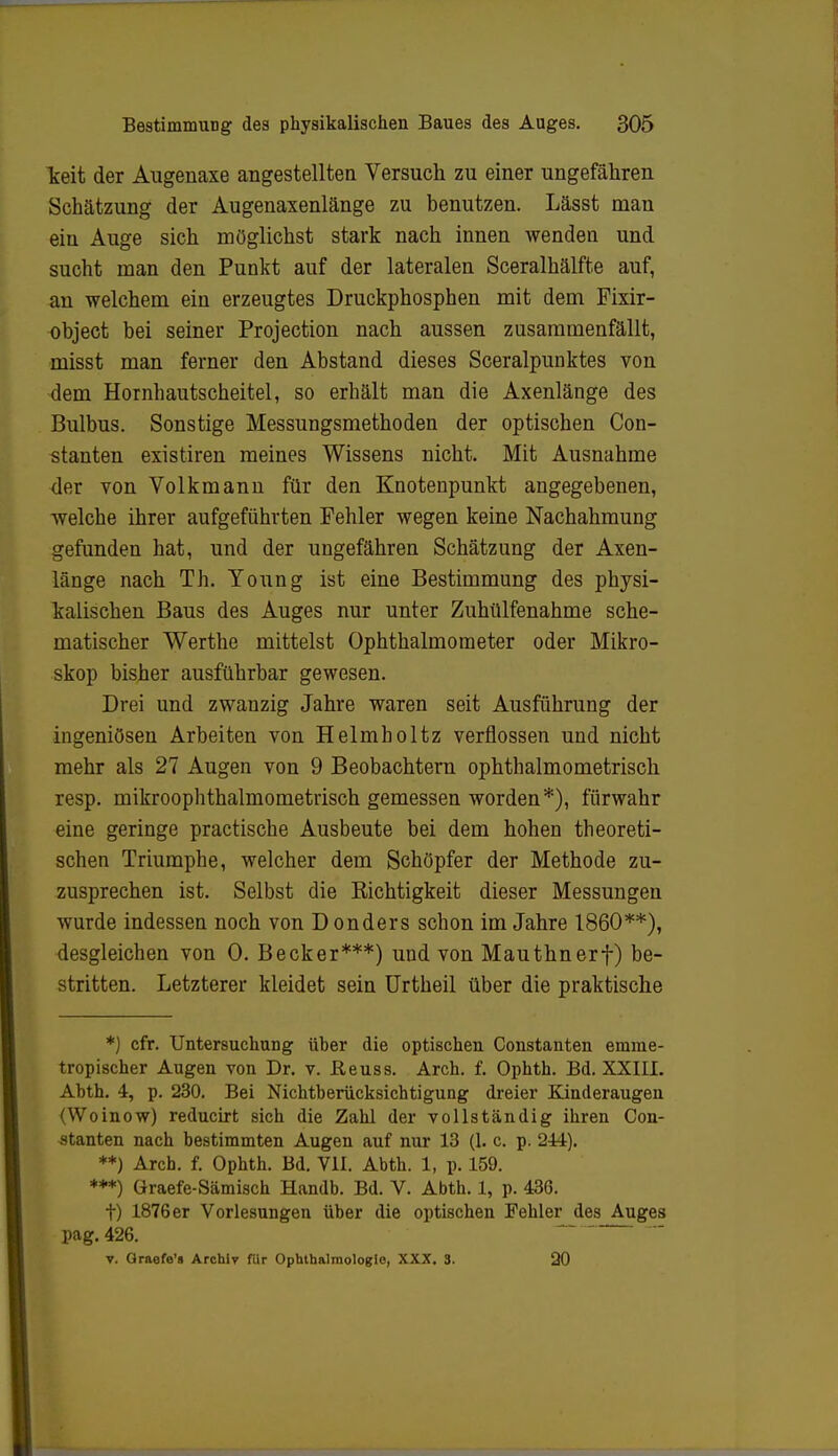 keit der Augenaxe angestellten Versuch zu einer ungefähren Schätzung der Augenaxenlänge zu benutzen. Lässt man eiu Auge sich möglichst stark nach innen wenden und sucht man den Punkt auf der lateralen Sceralhälfte auf, an welchem ein erzeugtes Druckphosphen mit dem Fixir- object bei seiner Projection nach aussen zusammenfällt, misst man ferner den Abstand dieses Sceralpunktes von dem Hornhautscheitel, so erhält man die Axenlänge des Bulbus. Sonstige Messungsmethoden der optischen Con- stanten existiren meines Wissens nicht. Mit Ausnahme der von Volkmann für den Knotenpunkt angegebenen, welche ihrer aufgeführten Fehler wegen keine Nachahmung gefunden hat, und der ungefähren Schätzung der Axen- länge nach Th. Young ist eine Bestimmung des physi- kalischen Baus des Auges nur unter Zuhülfenahme sche- matischer Werthe mittelst Ophthalmometer oder Mikro- skop bisher ausführbar gewesen. Drei und zwanzig Jahre waren seit Ausführung der ingeniösen Arbeiten von Helmholtz verflossen und nicht mehr als 27 Augen von 9 Beobachtern ophthalmometrisch resp. mikroophthalmometrisch gemessen worden*), fürwahr eine geringe practische Ausbeute bei dem hohen theoreti- schen Triumphe, welcher dem Schöpfer der Methode zu- zusprechen ist. Selbst die Richtigkeit dieser Messungen wurde indessen noch von D onders schon im Jahre 1860**), desgleichen von 0. Becker***) und von Mauthnerf) be- stritten. Letzterer kleidet sein Urtheil über die praktische *) cfr. Untersuchung über die optischen Constanten emme- tropischer Augen von Dr. v. Reuss. Arch. f. Ophth. Bd. XXIII. Abth. 4, p. 230. Bei Nichtberücksichtigung dreier Kinderaugen (Woinow) reducirt sich die Zahl der vollständig ihren Con- stanten nach bestimmten Augen auf nur 13 (1. c. p. 244). **) Arch. f. Ophth. Bd. VII. Abth. 1, p. 159. ***) Graefe-Sämisch Handb. Bd. V. Abth. 1, p. 436. t) 1876er Vorlesungen über die optischen Fehler des Auges pag. 426. v. Graofe's Archiv für Ophthalmologie, XXX. 3. 20